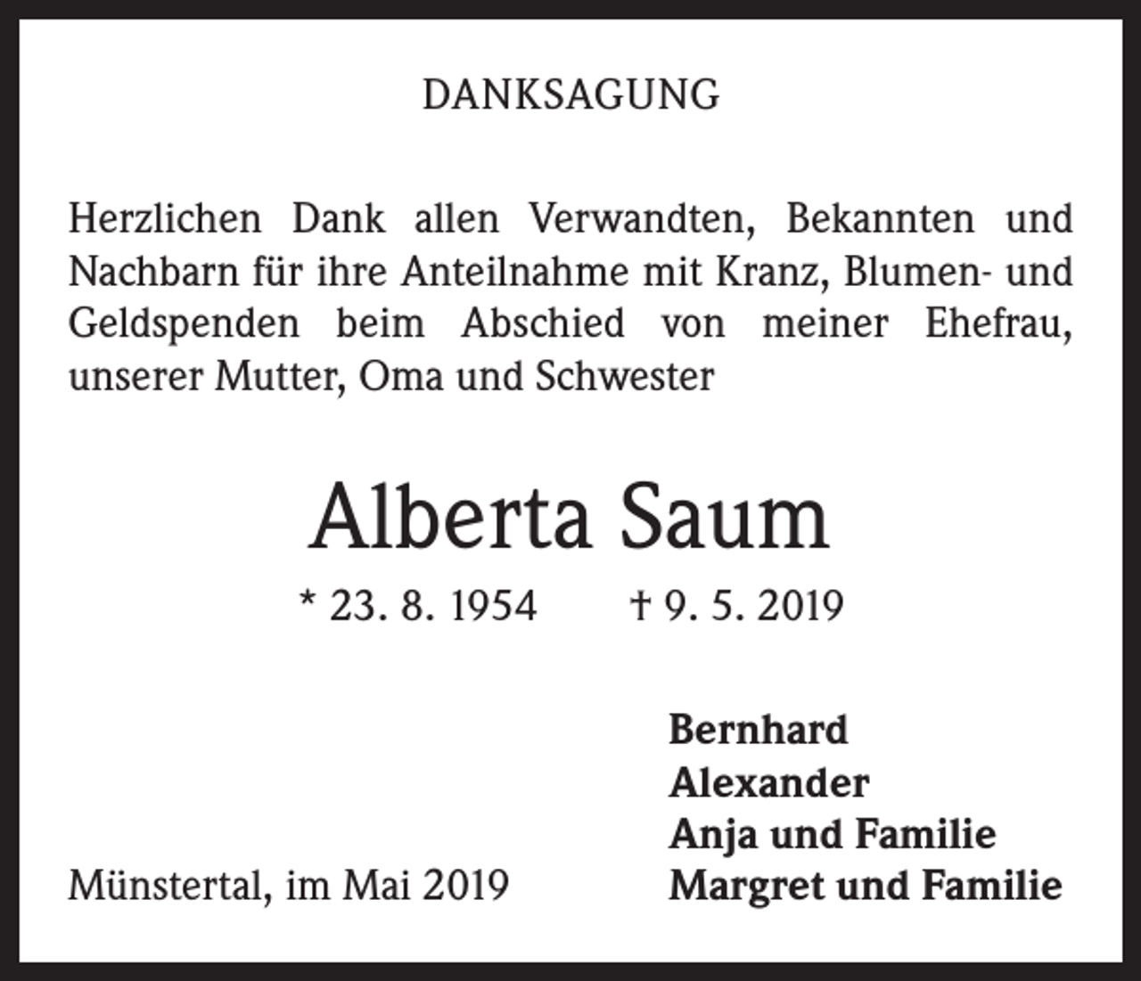 <p>DANKSAGUNG<br />Herzlichen Dank allen Verwandten, Bekannten und<br />Nachbarn für ihre Anteilnahme mit Kranz, Blumen- und<br />Geldspenden beim Abschied von meiner Ehefrau,<br />unserer Mutter, Oma und Schwester</p><p>Alberta Saum<br />* 23. 8. 1954 † 9. 5. 2019</p><p>Münstertal, im Mai 2019</p><p>Bernhard<br />Alexander<br />Anja und Familie<br />Margret und Familie</p>