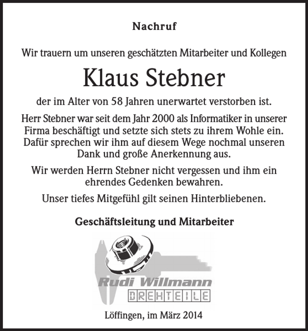 <p>Nachruf<br />Wir trauern um unseren geschätzten Mitarbeiter und Kollegen</p><p>Klaus Stebner<br />der im Alter von 58 Jahren unerwartet verstorben ist.<br />Herr Stebner war seit dem Jahr 2000 als Informatiker in unserer<br />Firma beschäftigt und setzte sich stets zu ihrem Wohle ein.<br />Dafür sprechen wir ihm auf diesem Wege nochmal unseren<br />Dank und große Anerkennung aus.<br />Wir werden Herrn Stebner nicht vergessen und ihm ein<br />ehrendes Gedenken bewahren.<br />Unser tiefes Mitgefühl gilt seinen Hinterbliebenen.<br />Geschäftsleitung und Mitarbeiter</p><p>Löffingen, im März 2014</p>