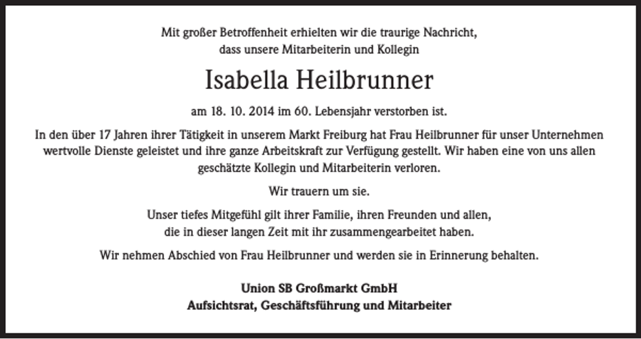 <p>Mit großer Betroffenheit erhielten wir die traurige Nachricht,<br />dass unsere Mitarbeiterin und Kollegin</p><p>Isabella Heilbrunner<br />am 18. 10. 2014 im 60. Lebensjahr verstorben ist.<br />In den über 17 Jahren ihrer Tätigkeit in unserem Markt Freiburg hat Frau Heilbrunner für unser Unternehmen<br />wertvolle Dienste geleistet und ihre ganze Arbeitskraft zur Verfügung gestellt. Wir haben eine von uns allen<br />geschätzte Kollegin und Mitarbeiterin verloren.<br />Wir trauern um sie.<br />Unser tiefes Mitgefühl gilt ihrer Familie, ihren Freunden und allen,<br />die in dieser langen Zeit mit ihr zusammengearbeitet haben.<br />Wir nehmen Abschied von Frau Heilbrunner und werden sie in Erinnerung behalten.<br />Union SB Großmarkt GmbH<br />Aufsichtsrat, Geschäftsführung und Mitarbeiter</p>