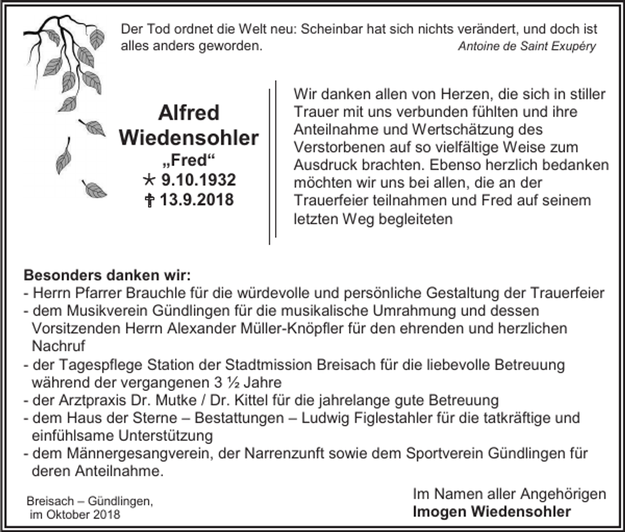 <p>Der Tod ordnet die Welt neu: Scheinbar hat sich nichts verändert, und doch ist<br />alles anders geworden.<br />Antoine de Saint Exupéry</p><p>Alfred<br />Wiedensohler<br />„Fred“<br /> 9.10.1932<br /> 13.9.2018</p><p>Wir danken allen von Herzen, die sich in stiller<br />Trauer mit uns verbunden fühlten und ihre<br />Anteilnahme und Wertschätzung des<br />Verstorbenen auf so vielfältige Weise zum<br />Ausdruck brachten. Ebenso herzlich bedanken<br />möchten wir uns bei allen, die an der<br />Trauerfeier teilnahmen und Fred auf seinem<br />letzten Weg begleiteten</p><p>Besonders danken wir:<br />- Herrn Pfarrer Brauchle für die würdevolle und persönliche Gestaltung der Trauerfeier<br />- dem Musikverein Gündlingen für die musikalische Umrahmung und dessen<br />Vorsitzenden Herrn Alexander Müller-Knöpfler für den ehrenden und herzlichen<br />Nachruf<br />- der Tagespflege Station der Stadtmission Breisach für die liebevolle Betreuung<br />während der vergangenen 3 ½ Jahre<br />- der Arztpraxis Dr. Mutke / Dr. Kittel für die jahrelange gute Betreuung<br />- dem Haus der Sterne – Bestattungen – Ludwig Figlestahler für die tatkräftige und<br />einfühlsame Unterstützung<br />- dem Männergesangverein, der Narrenzunft sowie dem Sportverein Gündlingen für<br />deren Anteilnahme.<br />Im Namen aller Angehörigen<br />Breisach – Gündlingen,<br />Imogen Wiedensohler<br />im Oktober 2018</p>