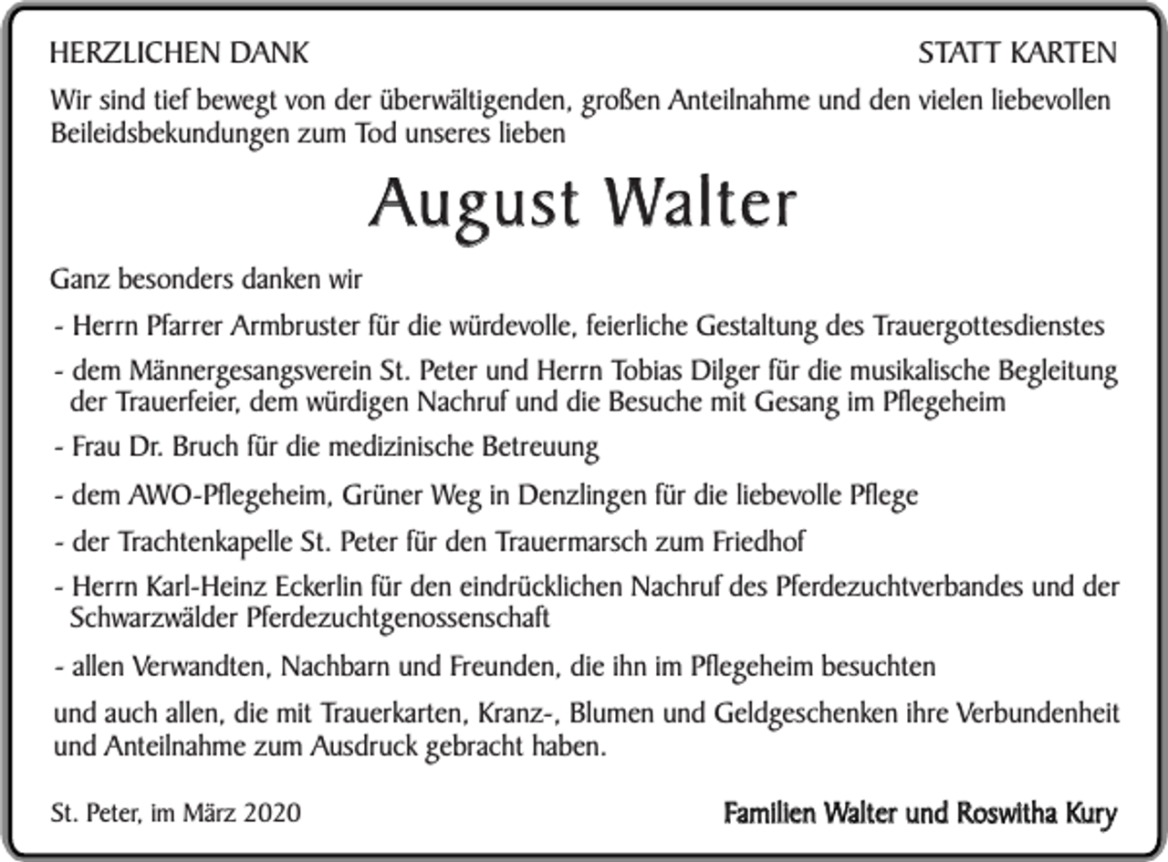 <p>STATT KARTEN<br />HERZLICHEN DANK<br />Wir sind tief bewegt von der überwältigenden, großen Anteilnahme und den vielen liebevollen<br />Beileidsbekundungen zum Tod unseres lieben</p><p>Ganz besonders danken wir</p><p>August Walter</p><p>- Herrn Pfarrer Armbruster für die würdevolle, feierliche Gestaltung des Trauergottesdienstes<br />- dem Männergesangsverein St. Peter und Herrn Tobias Dilger für die musikalische Begleitung<br />der Trauerfeier, dem würdigen Nachruf und die Besuche mit Gesang im Pflegeheim<br />- Frau Dr. Bruch für die medizinische Betreuung<br />- dem AWO-Pflegeheim, Grüner Weg in Denzlingen für die liebevolle Pflege<br />- der Trachtenkapelle St. Peter für den Trauermarsch zum Friedhof<br />- Herrn Karl-Heinz Eckerlin für den eindrücklichen Nachruf des Pferdezuchtverbandes und der<br />Schwarzwälder Pferdezuchtgenossenschaft<br />- allen Verwandten, Nachbarn und Freunden, die ihn im Pflegeheim besuchten<br />und auch allen, die mit Trauerkarten, Kranz-, Blumen und Geldgeschenken ihre Verbundenheit<br />und Anteilnahme zum Ausdruck gebracht haben.<br />St. Peter, im März 2020</p><p>Familien Walter und Roswitha Kury</p>