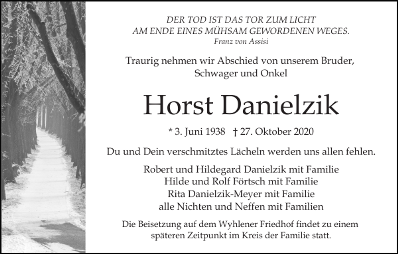 <p>DER TOD IST DAS TOR ZUM LICHT<br />AM ENDE EINES MÜHSAM GEWORDENEN WEGES.<br />Franz von Assisi</p><p>Traurig nehmen wir Abschied von unserem Bruder,<br />Schwager und Onkel</p><p>Horst Danielzik<br />* 3. Juni 1938 † 27. Oktober 2020<br />Du und Dein verschmitztes Lächeln werden uns allen fehlen.<br />Robert und Hildegard Danielzik mit Familie<br />Hilde und Rolf Förtsch mit Familie<br />Rita Danielzik-Meyer mit Familie<br />alle Nichten und Neffen mit Familien<br />Die Beisetzung auf dem Wyhlener Friedhof findet zu einem<br />späteren Zeitpunkt im Kreis der Familie statt.</p>