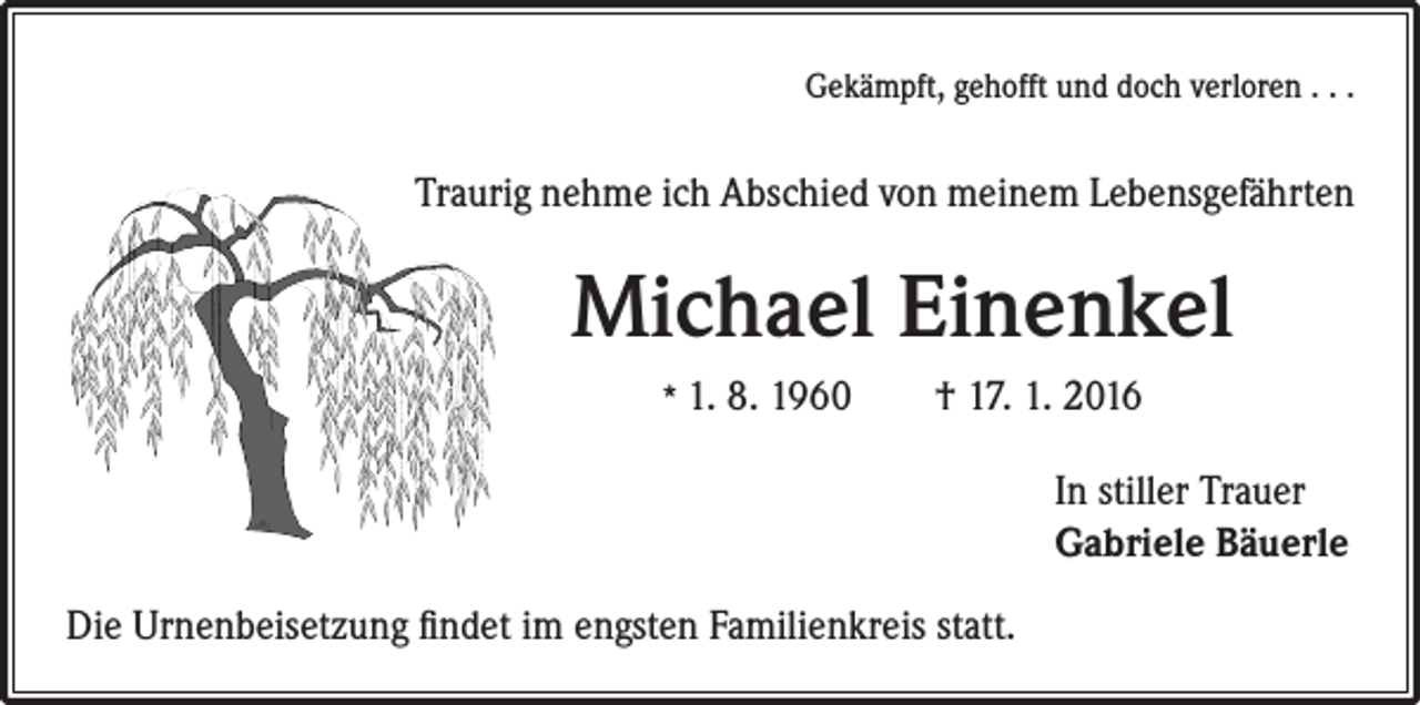 <p>Gekämpft, gehofft und doch verloren . . .</p><p>Traurig nehme ich Abschied von meinem Lebensgefährten</p><p>Michael Einenkel<br />* 1. 8. 1960 † 17. 1. 2016</p><p>Die Urnenbeisetzung findet im engsten Familienkreis statt.</p><p>In stiller Trauer<br />Gabriele Bäuerle</p>
