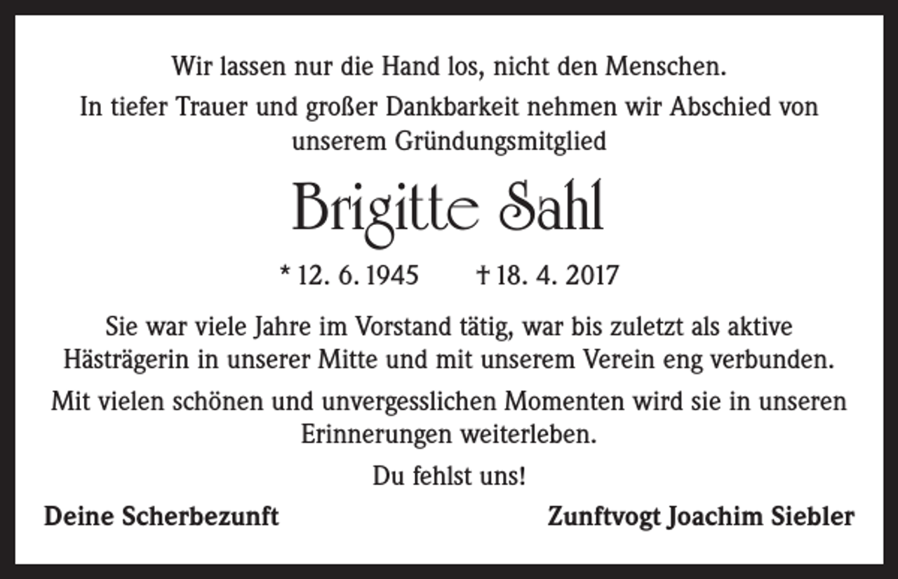 <p>Wir lassen nur die Hand los, nicht den Menschen.<br />In tiefer Trauer und großer Dankbarkeit nehmen wir Abschied von<br />­unserem Gründungsmitglied</p><p>Brigitte Sahl<br />* 12. 6. 1945 † 18. 4. 2017<br />Sie war viele Jahre im Vorstand tätig, war bis zuletzt als aktive<br />­ ästrägerin in unserer Mitte und mit unserem Verein eng verbunden.<br />H<br />Mit vielen schönen und unvergesslichen Momenten wird sie in unseren<br />Erinnerungen weiterleben.<br />Du fehlst uns!<br />Deine Scherbezunft<br />Zunftvogt Joachim Siebler</p>