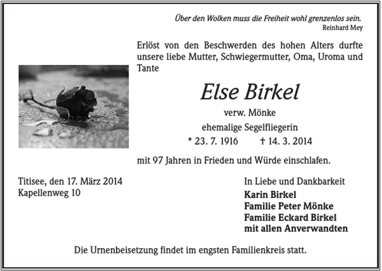 <p>Über den Wolken muss die Freiheit wohl grenzenlos sein.<br />Reinhard Mey</p><p>Erlöst von den Beschwerden des hohen Alters durfte<br />unsere liebe Mutter, Schwiegermutter, Oma, Uroma und<br />Tante</p><p>Else Birkel<br />verw. Mönke<br />ehemalige Segelfliegerin<br />* 23. 7. 1916<br />† 14. 3. 2014<br />mit 97 Jahren in Frieden und Würde einschlafen.<br />Titisee, den 17. März 2014<br />Kapellenweg 10</p><p>In Liebe und Dankbarkeit<br />Karin Birkel<br />Familie Peter Mönke<br />Familie Eckard Birkel<br />mit allen Anverwandten</p><p>Die Urnenbeisetzung findet im engsten Familienkreis statt.</p>