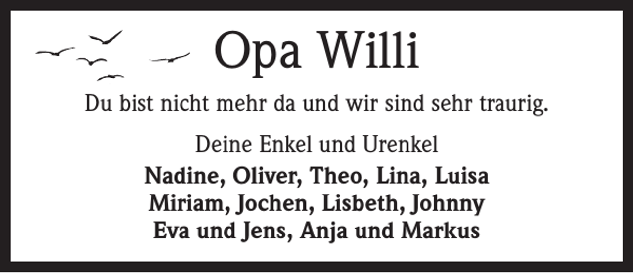 <p>Opa Willi<br />Du bist nicht mehr da und wir sind sehr traurig.<br />Deine Enkel und Urenkel<br />Nadine, Oliver, Theo, Lina, Luisa<br />Miriam, Jochen, Lisbeth, Johnny<br />Eva und Jens, Anja und Markus</p>