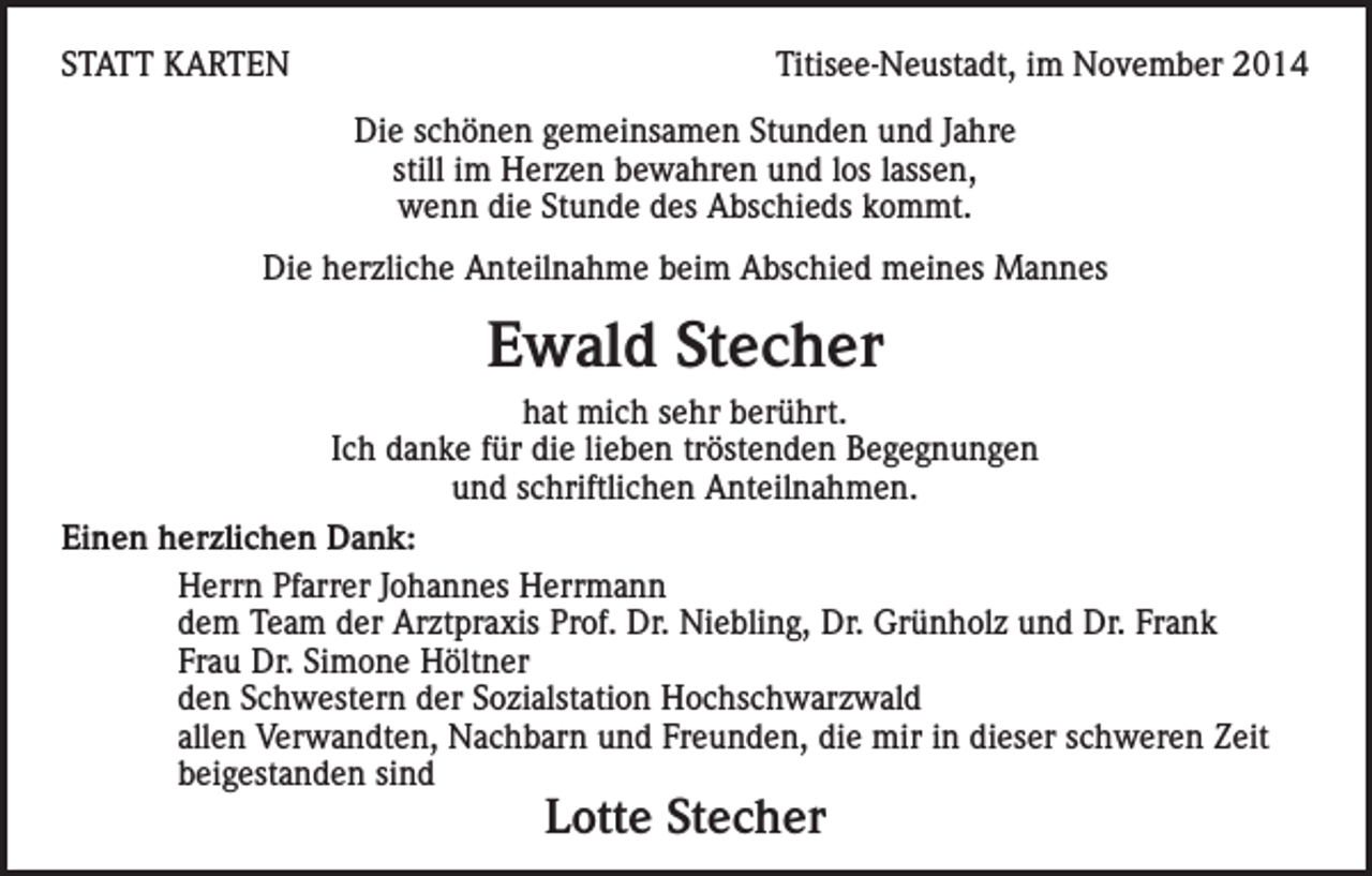<p>STATT KARTEN</p><p>Titisee-Neustadt, im November 2014<br />Die schönen gemeinsamen Stunden und Jahre<br />still im Herzen bewahren und los lassen,<br />wenn die Stunde des Abschieds kommt.</p><p>Die herzliche Anteilnahme beim Abschied meines Mannes</p><p>Ewald Stecher<br />hat mich sehr berührt.<br />Ich danke für die lieben tröstenden Begegnungen<br />und schriftlichen Anteilnahmen.<br />Einen herzlichen Dank:<br />Herrn Pfarrer Johannes Herrmann<br />dem Team der Arztpraxis Prof. Dr. Niebling, Dr. Grünholz und Dr. Frank<br />Frau Dr. Simone Höltner<br />den Schwestern der Sozialstation Hochschwarzwald<br />allen Verwandten, Nachbarn und Freunden, die mir in dieser schweren Zeit<br />beigestanden sind</p><p>Lotte Stecher</p>