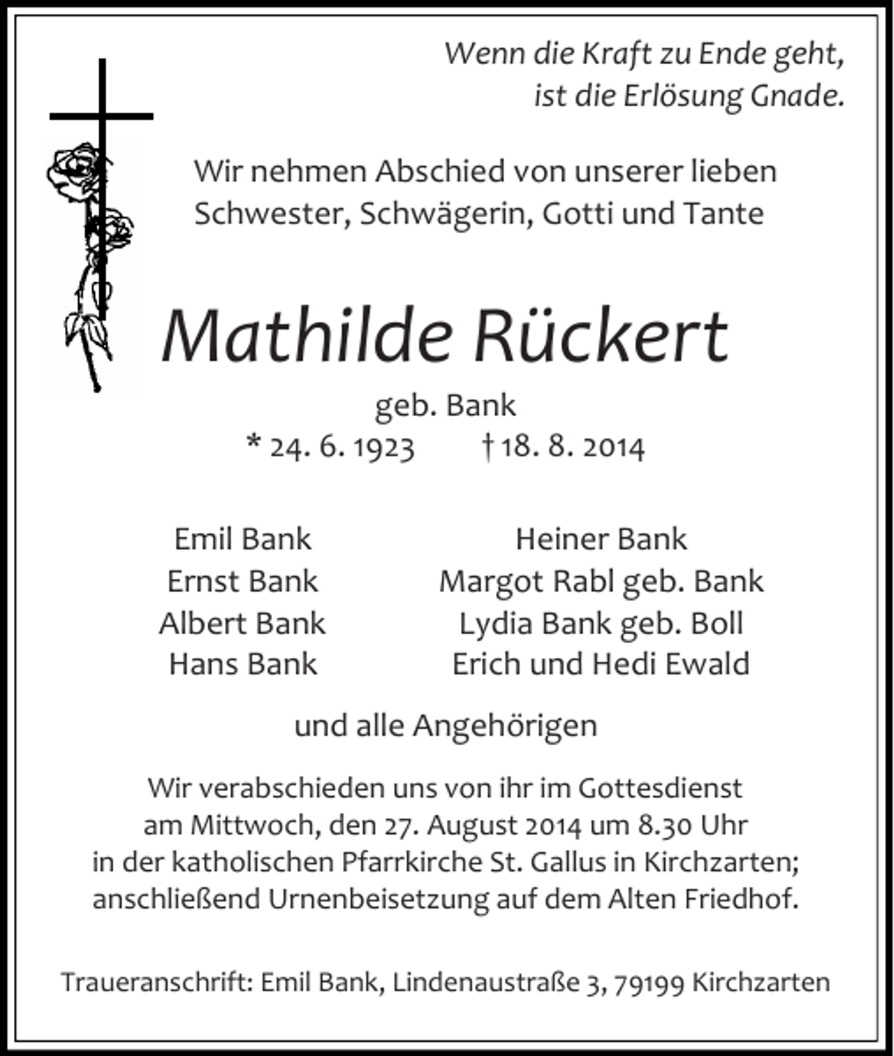 <p>Wenn die Kraft zu Ende geht,<br />ist die Erlösung Gnade.<br />Wir nehmen Abschied von unserer lieben<br />Schwester, Schwägerin, Gotti und Tante</p><p>Mathilde Rückert<br />geb. Bank<br />* 24. 6. 1923<br />† 18. 8. 2014</p><p>Emil Bank<br />Ernst Bank<br />Albert Bank<br />Hans Bank</p><p>Heiner Bank<br />Margot Rabl geb. Bank<br />Lydia Bank geb. Boll<br />Erich und Hedi Ewald</p><p>und alle Angehörigen<br />Wir verabschieden uns von ihr im Gottesdienst<br />am Mittwoch, den 27. August 2014 um 8.30 Uhr<br />in der katholischen Pfarrkirche St. Gallus in Kirchzarten;<br />anschließend Urnenbeisetzung auf dem Alten Friedhof.<br />Traueranschrift: Emil Bank, Lindenaustraße 3, 79199 Kirchzarten</p>