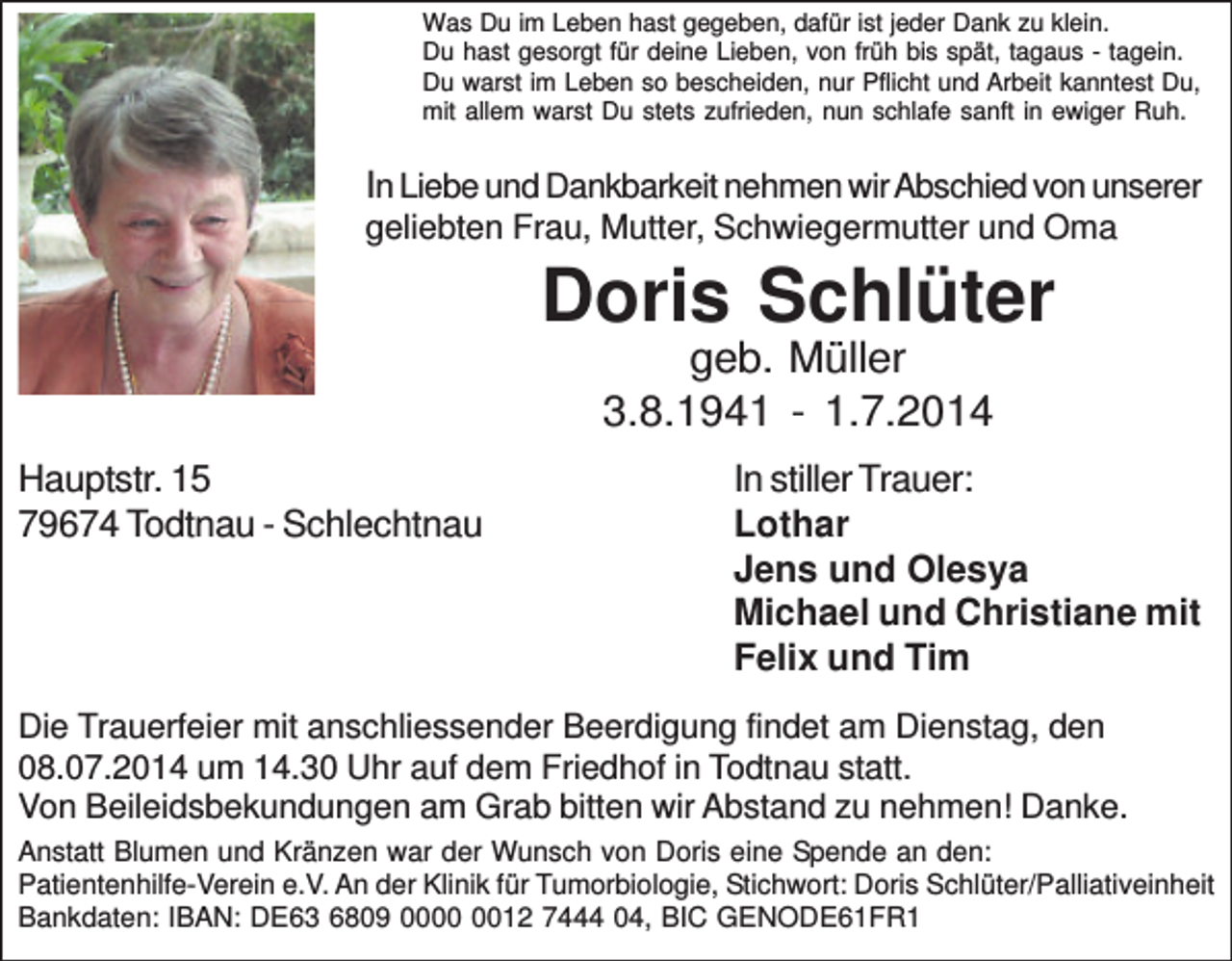 <p>Was Du im Leben hast gegeben, dafür ist jeder Dank zu klein.<br />Du hast gesorgt für deine Lieben, von früh bis spät, tagaus - tagein.<br />Du warst im Leben so bescheiden, nur Pflicht und Arbeit kanntest Du,<br />mit allem warst Du stets zufrieden, nun schlafe sanft in ewiger Ruh.</p><p>In Liebe und Dankbarkeit nehmen wir Abschied von unserer<br />geliebten Frau, Mutter, Schwiegermutter und Oma</p><p>Doris Schlüter<br />geb. Müller<br />3.8.1941 - 1.7.2014<br />Hauptstr. 15<br />79674 Todtnau - Schlechtnau</p><p>In stiller Trauer:<br />Lothar<br />Jens und Olesya<br />Michael und Christiane mit<br />Felix und Tim</p><p>Die Trauerfeier mit anschliessender Beerdigung findet am Dienstag, den<br />08.07.2014 um 14.30 Uhr auf dem Friedhof in Todtnau statt.<br />Von Beileidsbekundungen am Grab bitten wir Abstand zu nehmen! Danke.<br />Anstatt Blumen und Kränzen war der Wunsch von Doris eine Spende an den:<br />Patientenhilfe-Verein e.V. An der Klinik für Tumorbiologie, Stichwort: Doris Schlüter/Palliativeinheit<br />Bankdaten: IBAN: DE63 6809 0012 7444 04, BIC GENODE61FR1</p>