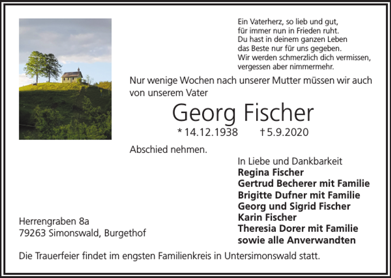 <p>Ein Vaterherz, so lieb und gut,<br />für immer nun in Frieden ruht.<br />Du hast in deinem ganzen Leben<br />das Beste nur für uns gegeben.<br />Wir werden schmerzlich dich vermissen,<br />vergessen aber nimmermehr.</p><p>Nur wenige Wochen nach unserer Mutter müssen wir auch<br />von unserem Vater</p><p>Georg Fischer<br />* 14.12.1938 † 5.9.2020<br />Abschied nehmen.</p><p>Herrengraben 8a<br />79263 Simonswald, Burgethof</p><p>In Liebe und Dankbarkeit<br />Regina Fischer<br />Gertrud Becherer mit Familie<br />Brigitte Dufner mit Familie<br />Georg und Sigrid Fischer<br />Karin Fischer<br />Theresia Dorer mit Familie<br />sowie alle Anverwandten</p><p>Die Trauerfeier findet im engsten Familienkreis in Untersimonswald statt.</p>