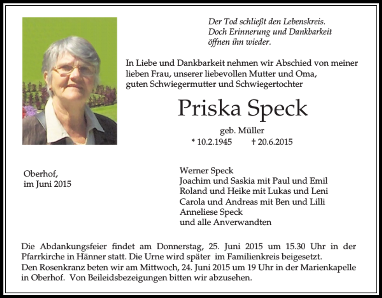 <p>Der Tod schließt den Lebenskreis.<br />Doch Erinnerung und Dankbarkeit<br />öffnen ihn wieder.<br />In Liebe und Dankbarkeit nehmen wir Abschied von meiner<br />lieben Frau, unserer liebevollen Mutter und Oma,<br />guten Schwiegermutter und Schwiegertochter</p><p>Priska Speck<br />geb. Müller<br />* 10.2.1945<br />† 20.6.2015<br />Oberhof,<br />im Juni 2015</p><p>Werner Speck<br />Joachim und Saskia mit Paul und Emil<br />Roland und Heike mit Lukas und Leni<br />Carola und Andreas mit Ben und Lilli<br />Anneliese Speck<br />und alle Anverwandten</p><p>Die Abdankungsfeier findet am Donnerstag, 25. Juni 2015 um 15.30 Uhr in der<br />Pfarrkirche in Hänner statt. Die Urne wird später im Familienkreis beigesetzt.<br />Den Rosenkranz beten wir am Mittwoch, 24. Juni 2015 um 19 Uhr in der Marienkapelle<br />in Oberhof. Von Beileidsbezeigungen bitten wir abzusehen.</p>