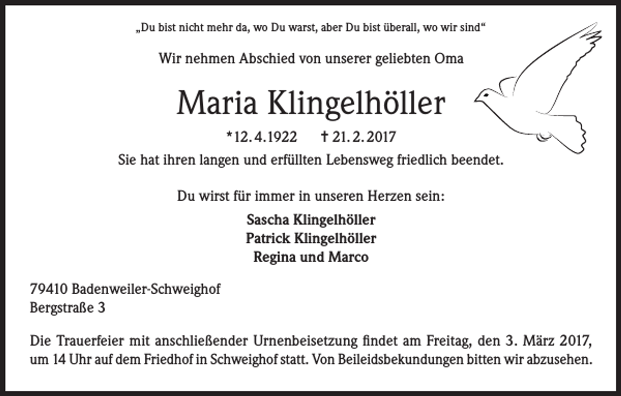 <p>„Du bist nicht mehr da, wo Du warst, aber Du bist überall, wo wir sind“</p><p>Wir nehmen Abschied von unserer geliebten Oma</p><p>Maria Klingelhöller<br />*12. 4.1922 = 21. 2. 2017<br />Sie hat ihren langen und erfüllten Lebensweg friedlich beendet.<br />Du wirst für immer in unseren Herzen sein:<br />Sascha Klingelhöller<br />Patrick Klingelhöller<br />Regina und Marco<br />79410 Badenweiler-Schweighof<br />Bergstraße 3<br />Die Trauerfeier mit anschließender Urnenbeisetzung findet am Freitag, den 3. März 2017,<br />um 14 Uhr auf dem Friedhof in Schweighof statt. Von Beileidsbekundungen bitten wir abzusehen.</p>