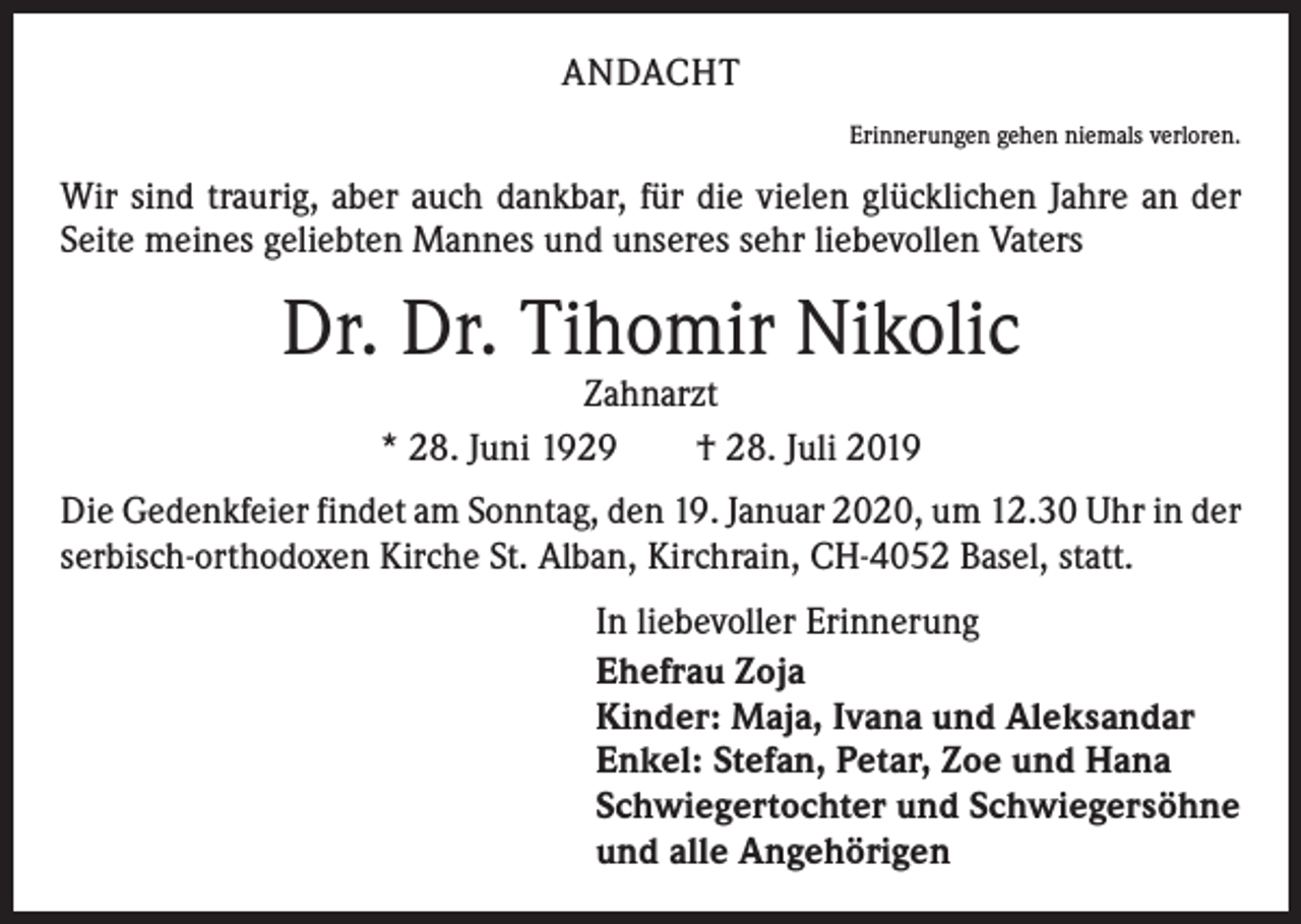 <p>ANDACHT<br />Erinnerungen gehen niemals verloren.</p><p>Wir sind traurig, aber auch dankbar, für die vielen glücklichen Jahre an der<br />Seite ­meines geliebten Mannes und unseres sehr liebevollen Vaters</p><p>Dr. Dr. Tihomir Nikolic<br />Zahnarzt<br />* 28. Juni 1929 † 28. Juli 2019</p><p>Die Gedenkfeier findet am Sonntag, den 19. Januar 2020, um 12.30 Uhr in der<br />serbisch-orthodoxen Kirche St. Alban, Kirchrain, CH-4052 Basel, statt.<br />In liebevoller Erinnerung<br />Ehefrau Zoja<br />Kinder: Maja, Ivana und Aleksandar<br />Enkel: Stefan, Petar, Zoe und Hana<br />Schwiegertochter und Schwiegersöhne<br />und alle Angehörigen</p>
