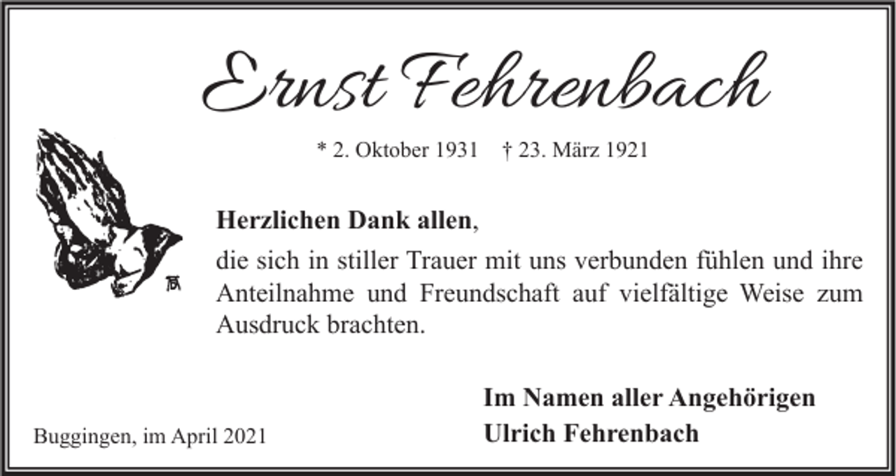 <p>Ernst Fehrenbach<br />* 2. Oktober 1931</p><p>† 23. März 1921</p><p>Herzlichen Dank allen,<br />die sich in stiller Trauer mit uns verbunden fühlen und ihre<br />Anteilnahme und Freundschaft auf vielfältige Weise zum<br />Ausdruck brachten.</p><p>Buggingen, im April 2021</p><p>Im Namen aller Angehörigen<br />Ulrich Fehrenbach</p>