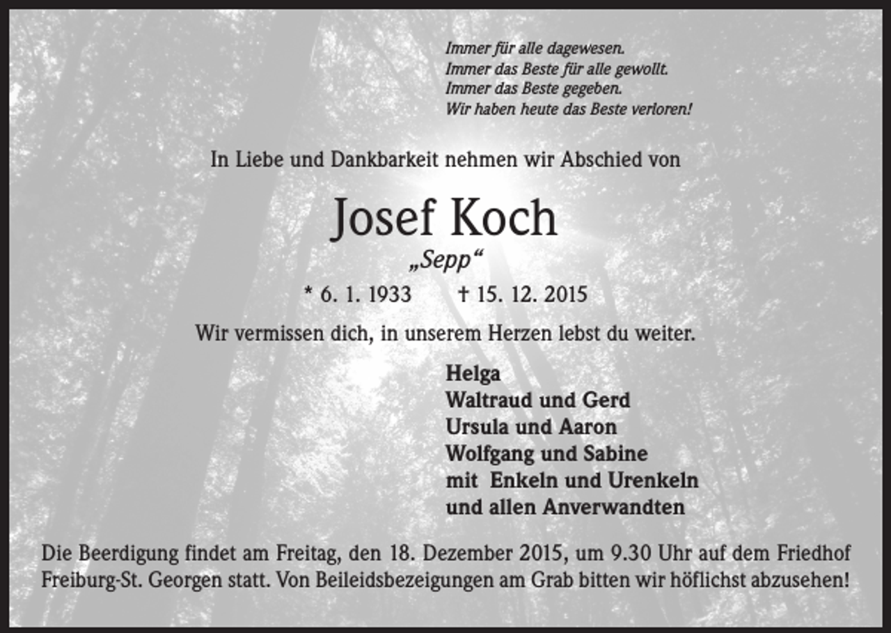 <p>Immer für alle dagewesen.<br />Immer das Beste für alle gewollt.<br />Immer das Beste gegeben.<br />Wir haben heute das Beste verloren!</p><p>In Liebe und Dankbarkeit nehmen wir Abschied von</p><p>Josef Koch<br />„Sepp“</p><p>* 6. 1. 1933 † 15. 12. 2015<br />Wir vermissen dich, in unserem Herzen lebst du weiter.<br />Helga<br />Waltraud und Gerd<br />Ursula und Aaron<br />Wolfgang und Sabine<br />mit Enkeln und Urenkeln<br />und allen Anverwandten<br />Die Beerdigung findet am Freitag, den 18. Dezember 2015, um 9.30 Uhr auf dem Friedhof<br />Freiburg-St. Georgen statt. Von Beileidsbezeigungen am Grab bitten wir höflichst abzusehen!</p>