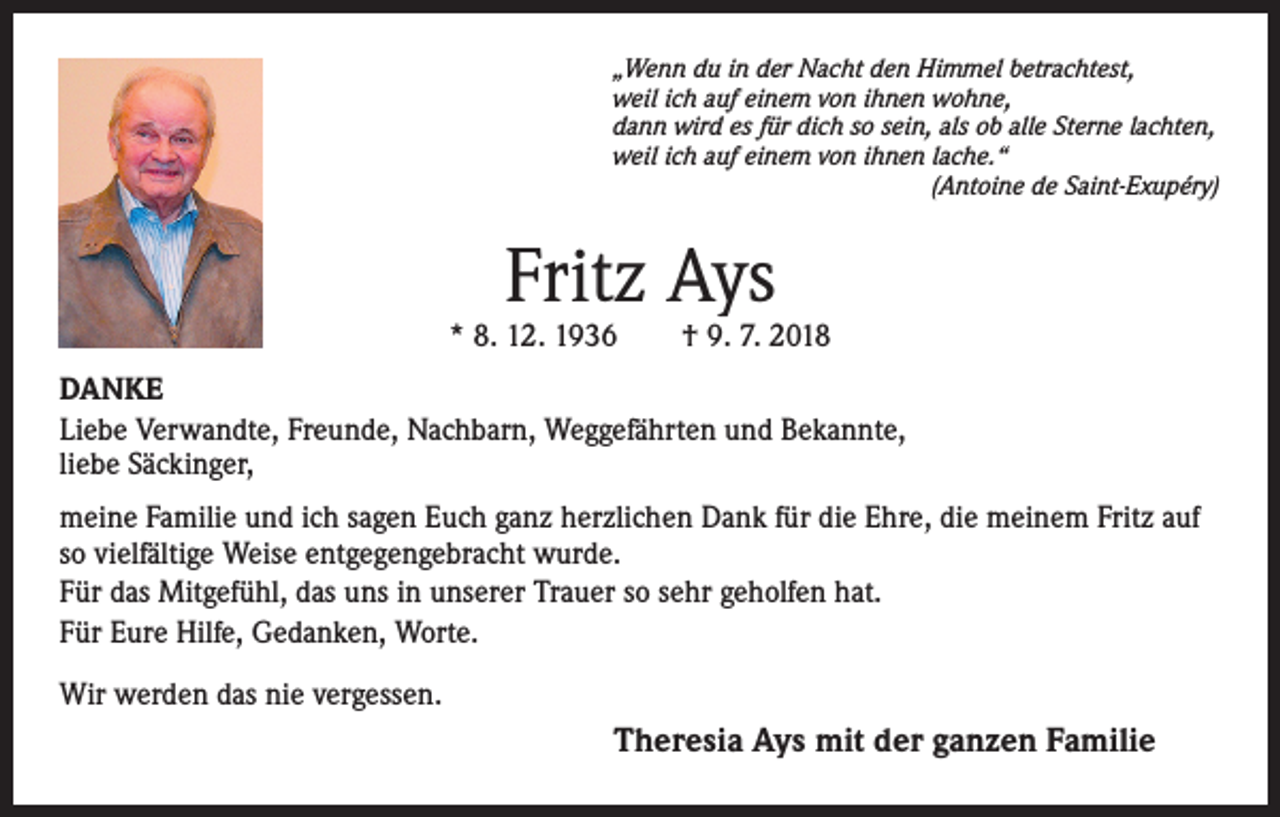 <p>„Wenn du in der Nacht den Himmel betrachtest,<br />weil ich auf einem von ihnen wohne,<br />dann wird es für dich so sein, als ob alle Sterne lachten,<br />weil ich auf einem von ihnen lache.“</p><p>(Antoine de Saint-Exupéry)</p><p>Fritz Ays</p><p>* 8. 12. 1936 † 9. 7. 2018<br />DANKE<br />Liebe Verwandte, Freunde, Nachbarn, Weggefährten und Bekannte,<br />liebe Säckinger,<br />meine Familie und ich sagen Euch ganz herzlichen Dank für die Ehre, die meinem Fritz auf<br />so vielfältige Weise entgegengebracht wurde.<br />Für das Mitgefühl, das uns in unserer Trauer so sehr geholfen hat.<br />Für Eure Hilfe, Gedanken, Worte.<br />Wir werden das nie vergessen.</p><p>Theresia Ays mit der ganzen Familie</p>