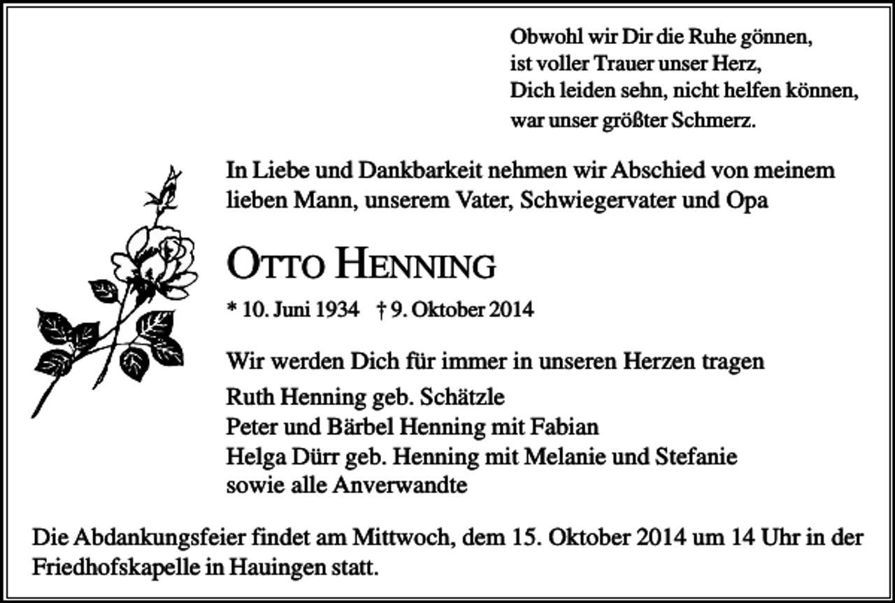 <p>Obwohl wir Dir die Ruhe gönnen,<br />ist voller Trauer unser Herz,<br />Dich leiden sehn, nicht helfen können,<br />war unser größter Schmerz.</p><p>In Liebe und Dankbarkeit nehmen wir Abschied von meinem<br />lieben Mann, unserem Vater, Schwiegervater und Opa</p><p>OTTO HENNING<br />* 10. Juni 1934 † 9. Oktober 2014</p><p>Wir werden Dich für immer in unseren Herzen tragen<br />Ruth Henning geb. Schätzle<br />Peter und Bärbel Henning mit Fabian<br />Helga Dürr geb. Henning mit Melanie und Stefanie<br />sowie alle Anverwandte<br />Die Abdankungsfeier findet am Mittwoch, dem 15. Oktober 2014 um 14 Uhr in der<br />Friedhofskapelle in Hauingen statt.</p>
