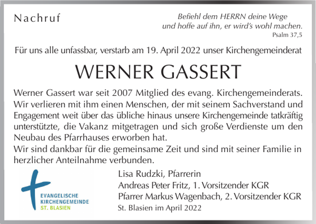<p>Nachruf</p><p>Befiehl dem HERRN deine Wege<br />und hoffe auf ihn, er wird’s wohl machen.<br />Psalm 37,5</p><p>Für uns alle unfassbar, verstarb am 19. April 2022 unser Kirchengemeinderat</p><p>WERNER GASSERT<br />Werner Gassert war seit 2007 Mitglied des evang. Kirchengemeinderats.<br />Wir verlieren mit ihm einen Menschen, der mit seinem Sachverstand und<br />Engagement weit über das übliche hinaus unsere Kirchengemeinde tatkräftig<br />unterstützte, die Vakanz mitgetragen und sich große Verdienste um den<br />Neubau des Pfarrhauses erworben hat.<br />Wir sind dankbar für die gemeinsame Zeit und sind mit seiner Familie in<br />herzlicher Anteilnahme verbunden.<br />Lisa Rudzki, Pfarrerin<br />Andreas Peter Fritz, 1. Vorsitzender KGR<br />Pfarrer Markus Wagenbach, 2. Vorsitzender KGR<br />St. Blasien im April 2022</p>