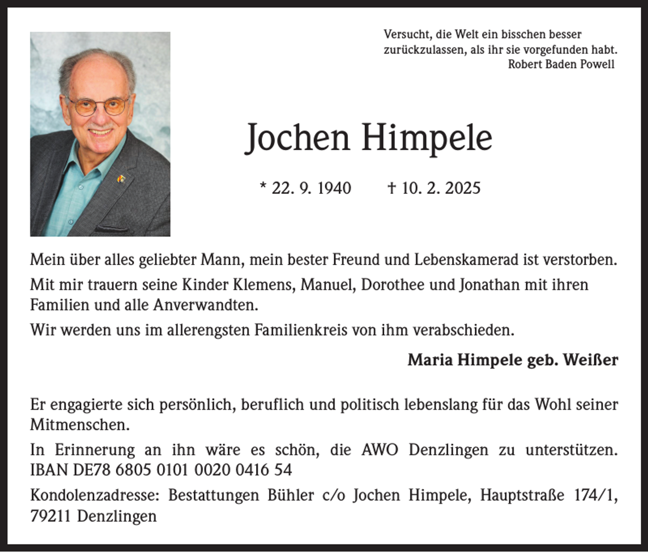 <p>Versucht, die Welt ein bisschen besser<br />zurückzulassen, als ihr sie vorgefunden habt.<br />Robert Baden Powell</p><p>Jochen Himpele<br />* 22. 9. 1940 † 10. 2. 2025</p><p>Mein über alles geliebter Mann, mein bester Freund und Lebenskamerad ist verstorben.<br />Mit mir trauern seine Kinder Klemens, Manuel, Dorothee und Jonathan mit ihren<br />Familien und alle Anverwandten.<br />Wir werden uns im allerengsten Familienkreis von ihm verabschieden.<br />Maria Himpele geb. Weißer<br />Er engagierte sich persönlich, beruflich und politisch lebenslang für das Wohl seiner<br />Mitmenschen.<br />In Erinnerung an ihn wäre es schön, die AWO Denzlingen zu unterstützen.<br />IBAN DE78 6805 0101 002416 54<br />Kondolenzadresse: Bestattungen Bühler c/o Jochen Himpele, Hauptstraße 174/1,<br />79211 Denzlingen</p>