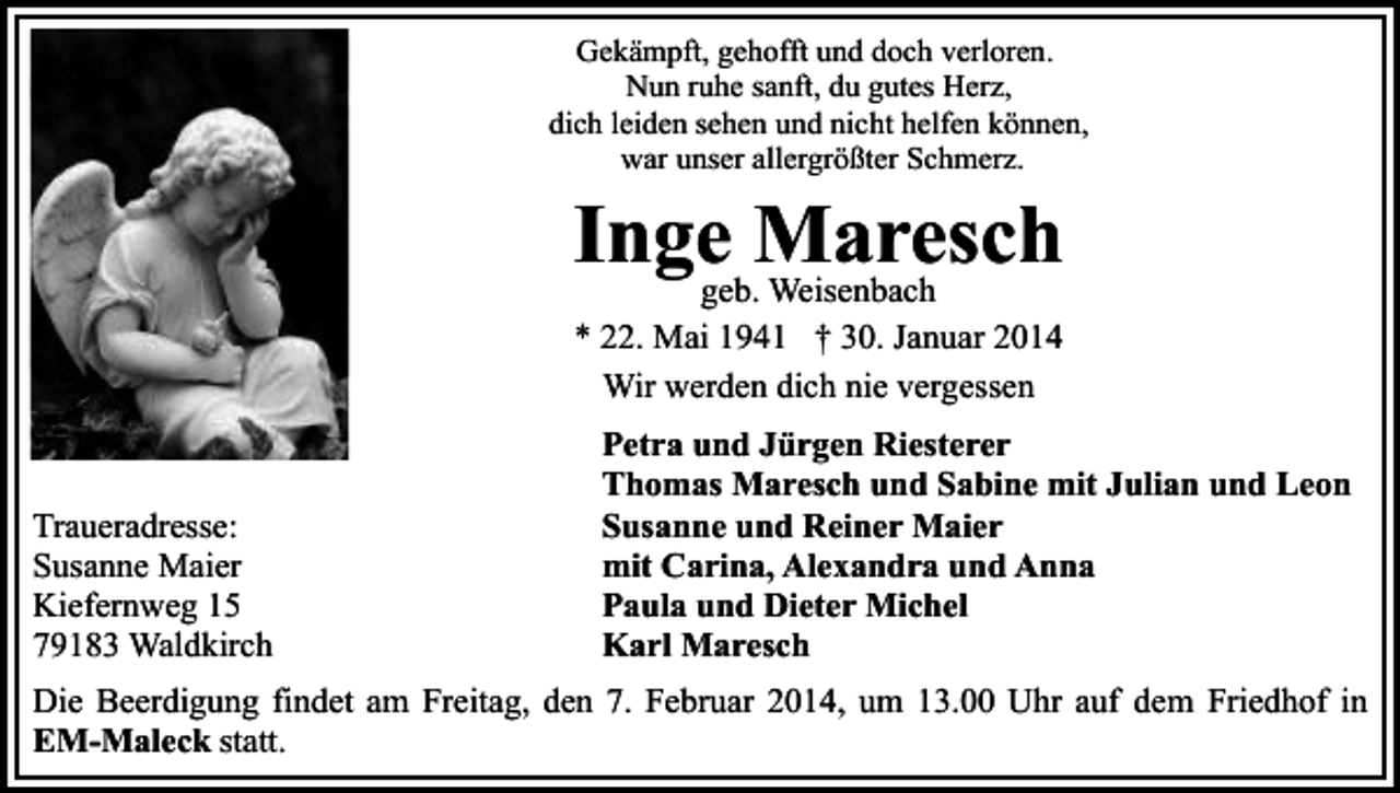 <p>Gekämpft, gehofft und doch verloren.<br />Nun ruhe sanft, du gutes Herz,<br />dich leiden sehen und nicht helfen können,<br />war unser allergrößter Schmerz.</p><p>Ingegeb.Maresch<br />Weisenbach<br />* 22. Mai 1941 † 30. Januar 2014<br />Wir werden dich nie vergessen</p><p>Traueradresse:<br />Susanne Maier<br />Kiefernweg 15<br />79183 Waldkirch</p><p>Petra und Jürgen Riesterer<br />Thomas Maresch und Sabine mit Julian und Leon<br />Susanne und Reiner Maier<br />mit Carina, Alexandra und Anna<br />Paula und Dieter Michel<br />Karl Maresch</p><p>Die Beerdigung findet am Freitag, den 7. Februar 2014, um 13.00 Uhr auf dem Friedhof in<br />EM-Maleck statt.</p>
