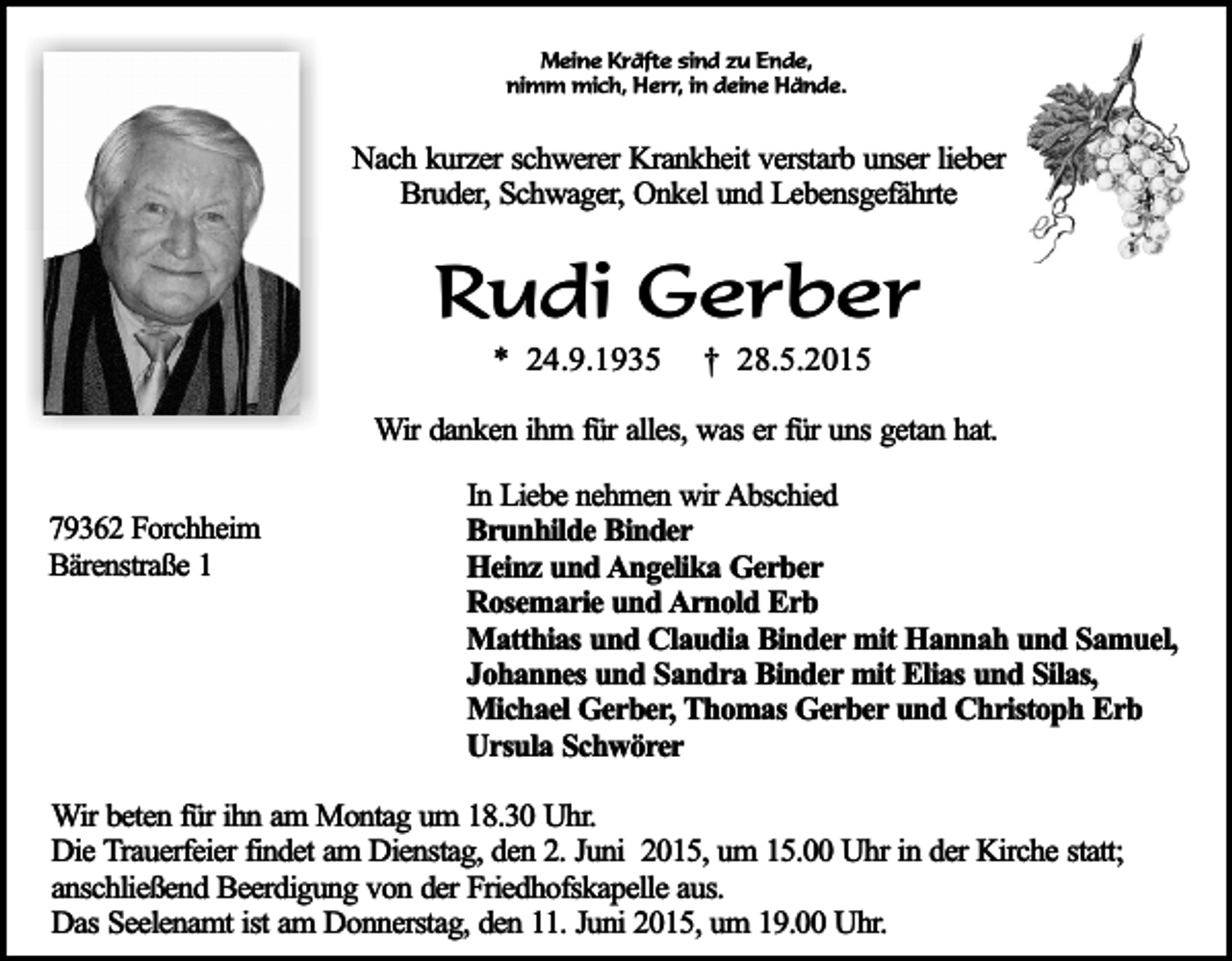 <p>Meine Kräfte sind zu Ende,<br />nimm mich, Herr, in deine Hände.</p><p>Nach kurzer schwerer Krankheit verstarb unser lieber<br />Bruder, Schwager, Onkel und Lebensgefährte</p><p>Rudi Gerber<br />* 24.9.1935</p><p>† 28.5.2015</p><p>Wir danken ihm für alles, was er für uns getan hat.<br />79362 Forchheim<br />Bärenstraße 1</p><p>In Liebe nehmen wir Abschied<br />Brunhilde Binder<br />Heinz und Angelika Gerber<br />Rosemarie und Arnold Erb<br />Matthias und Claudia Binder mit Hannah und Samuel,<br />Johannes und Sandra Binder mit Elias und Silas,<br />Michael Gerber, Thomas Gerber und Christoph Erb<br />Ursula Schwörer</p><p>Wir beten für ihn am Montag um 18.30 Uhr.<br />Die Trauerfeier findet am Dienstag, den 2. Juni 2015, um 15.00 Uhr in der Kirche statt;<br />anschließend Beerdigung von der Friedhofskapelle aus.<br />Das Seelenamt ist am Donnerstag, den 11. Juni 2015, um 19.00 Uhr.</p>
