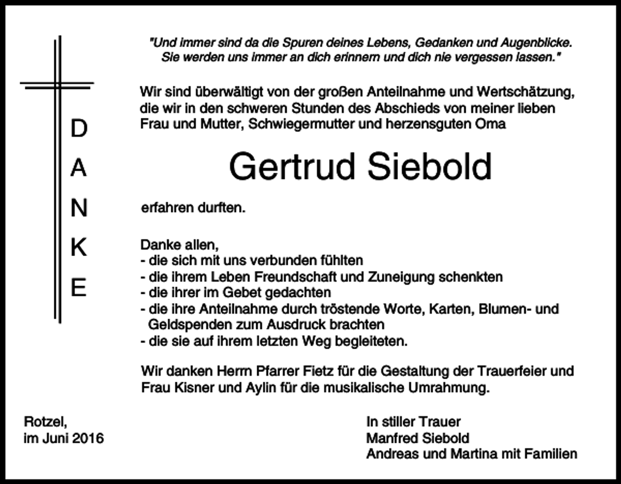 <p>"Und immer sind da die Spuren deines Lebens, Gedanken und Augenblicke.<br />Sie werden uns immer an dich erinnern und dich nie vergessen lassen."</p><p>D<br />A</p><p>Wir sind überwältigt von der großen Anteilnahme und Wertschätzung,<br />die wir in den schweren Stunden des Abschieds von meiner lieben<br />Frau und Mutter, Schwiegermutter und herzensguten Oma</p><p>Gertrud Siebold</p><p>N</p><p>erfahren durften.</p><p>K</p><p>Danke allen,<br />- die sich mit uns verbunden fühlten<br />- die ihrem Leben Freundschaft und Zuneigung schenkten<br />- die ihrer im Gebet gedachten<br />- die ihre Anteilnahme durch tröstende Worte, Karten, Blumen- und<br />Geldspenden zum Ausdruck brachten<br />- die sie auf ihrem letzten Weg begleiteten.</p><p>E</p><p>Wir danken Herrn Pfarrer Fietz für die Gestaltung der Trauerfeier und<br />Frau Kisner und Aylin für die musikalische Umrahmung.<br />Rotzel,<br />im Juni 2016</p><p>In stiller Trauer<br />Manfred Siebold<br />Andreas und Martina mit Familien</p>