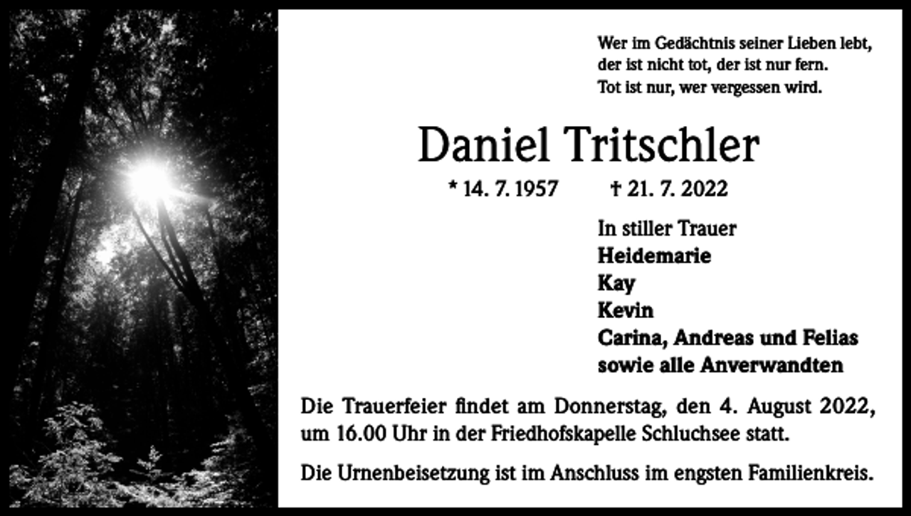 <p>Wer im Gedächtnis seiner Lieben lebt,<br />der ist nicht tot, der ist nur fern.<br />Tot ist nur, wer vergessen wird.</p><p>Daniel Tritschler<br />* 14. 7. 1957</p><p>† 21. 7. 2022<br />In stiller Trauer<br />Heidemarie<br />Kay<br />Kevin<br />Carina, Andreas und Felias<br />sowie alle Anverwandten</p><p>Die Trauerfeier findet am Donnerstag, den 4. August 2022,<br />um 16.00 Uhr in der Friedhofskapelle Schluchsee statt.<br />Die Urnenbeisetzung ist im Anschluss im engsten Familienkreis.</p>