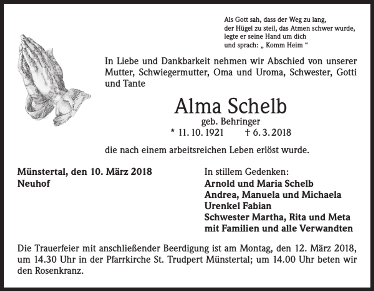 <p>Als Gott sah, dass der Weg zu lang,<br />der Hügel zu steil, das Atmen schwer wurde,<br />legte er seine Hand um dich<br />und sprach: „ Komm Heim “</p><p>In Liebe und Dankbarkeit nehmen wir Abschied von unserer<br />Mutter, Schwiegermutter, Oma und Uroma, Schwester, Gotti<br />und Tante</p><p>Alma Schelb</p><p>geb. Behringer<br />* 11. 10. 1921 † 6. 3. 2018<br />die nach einem arbeitsreichen Leben erlöst wurde.<br />Münstertal, den 10. März 2018<br />Neuhof</p><p>In stillem Gedenken:<br />Arnold und Maria Schelb<br />Andrea, Manuela und Michaela<br />Urenkel Fabian<br />Schwester Martha, Rita und Meta<br />mit Familien und alle Verwandten</p><p>Die Trauerfeier mit anschließender Beerdigung ist am Montag, den 12. März 2018,<br />um 14.30 Uhr in der Pfarrkirche St. Trudpert Münstertal; um 14.00 Uhr beten wir<br />den Rosenkranz.</p>