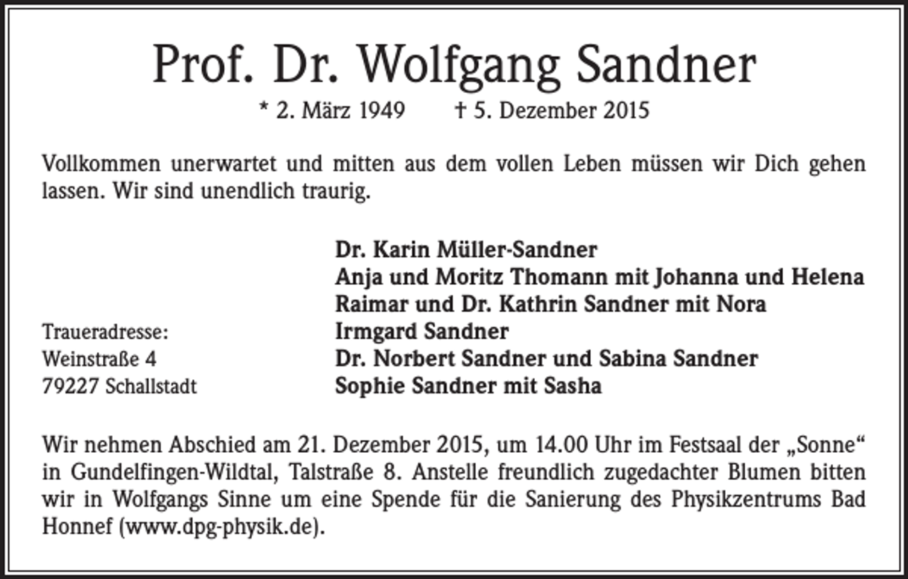 <p>Prof. Dr. Wolfgang Sandner<br />* 2. März 1949 † 5. Dezember 2015</p><p>Vollkommen unerwartet und mitten aus dem vollen Leben müssen wir Dich gehen<br />­lassen. Wir sind unendlich traurig.</p><p>Traueradresse:<br />Weinstraße 4<br />79227 Schallstadt</p><p>Dr. Karin Müller-Sandner<br />Anja und Moritz Thomann mit Johanna und Helena<br />Raimar und Dr. Kathrin Sandner mit Nora<br />Irmgard Sandner<br />Dr. Norbert Sandner und Sabina Sandner<br />Sophie Sandner mit Sasha</p><p>Wir nehmen Abschied am 21. Dezember 2015, um 14.00 Uhr im Festsaal der „Sonne“<br />in Gundelfingen-Wildtal, Talstraße 8. Anstelle freundlich zugedachter Blumen bitten<br />wir in Wolfgangs Sinne um eine Spende für die Sanierung des Physikzentrums Bad<br />Honnef (www.dpg-physik.de).</p>