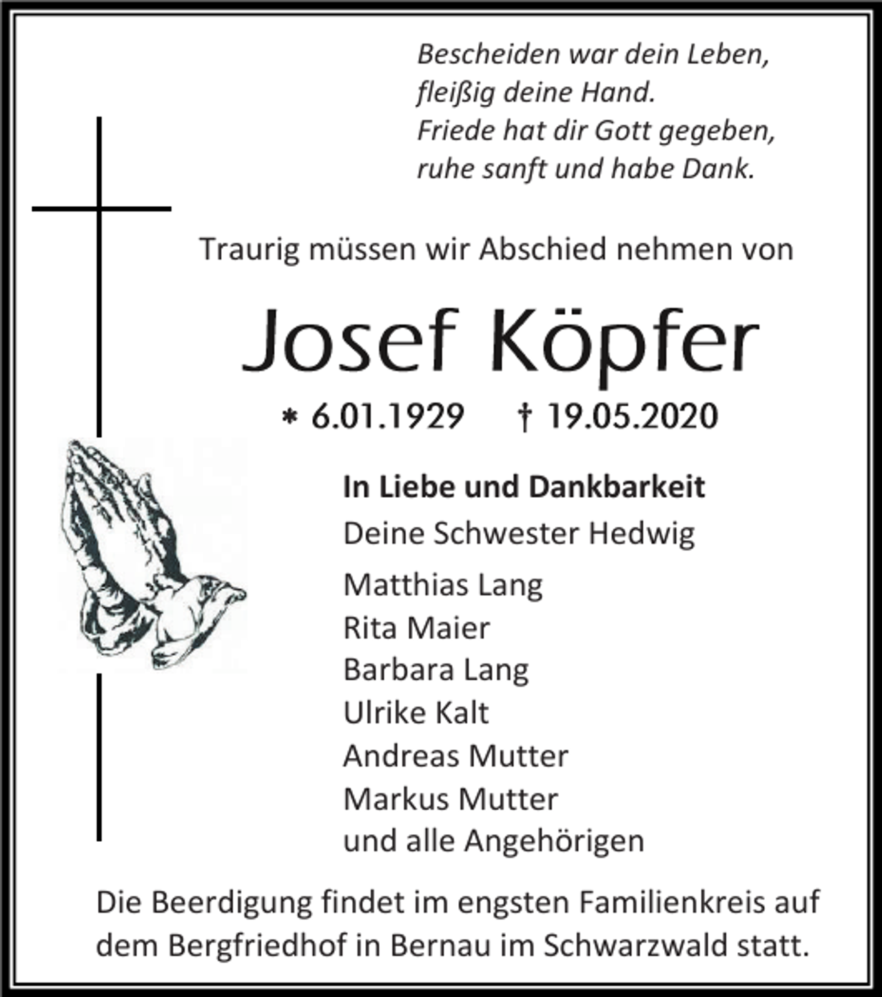 <p>Bescheiden war dein Leben,<br />fleißig deine Hand.<br />Friede hat dir Gott gegeben,<br />ruhe sanft und habe Dank.</p><p>Traurig müssen wir Abschied nehmen von</p><p></p><p>†<br />In Liebe und Dankbarkeit<br />Deine Schwester Hedwig<br />Matthias Lang<br />Rita Maier<br />Barbara Lang<br />Ulrike Kalt<br />Andreas Mutter<br />Markus Mutter<br />und alle Angehörigen</p><p>Die Beerdigung findet im engsten Familienkreis auf<br />dem Bergfriedhof in Bernau im Schwarzwald statt.</p>