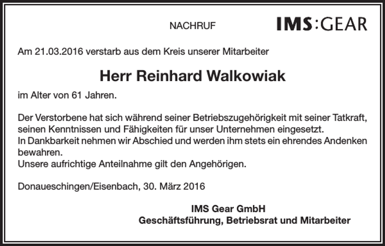 <p>NACHRUF<br />Am 21.03.2016 verstarb aus dem Kreis unserer Mitarbeiter</p><p>Herr Reinhard Walkowiak<br />im Alter von 61 Jahren.<br />Der Verstorbene hat sich während seiner Betriebszugehörigkeit mit seiner Tatkraft,<br />seinen Kenntnissen und Fähigkeiten für unser Unternehmen eingesetzt.<br />In Dankbarkeit nehmen wir Abschied und werden ihm stets ein ehrendes Andenken<br />bewahren.<br />Unsere aufrichtige Anteilnahme gilt den Angehörigen.<br />Donaueschingen/Eisenbach, 30. März 2016<br />IMS Gear GmbH</p><p>Geschäftsführung, Betriebsrat und Mitarbeiter</p>