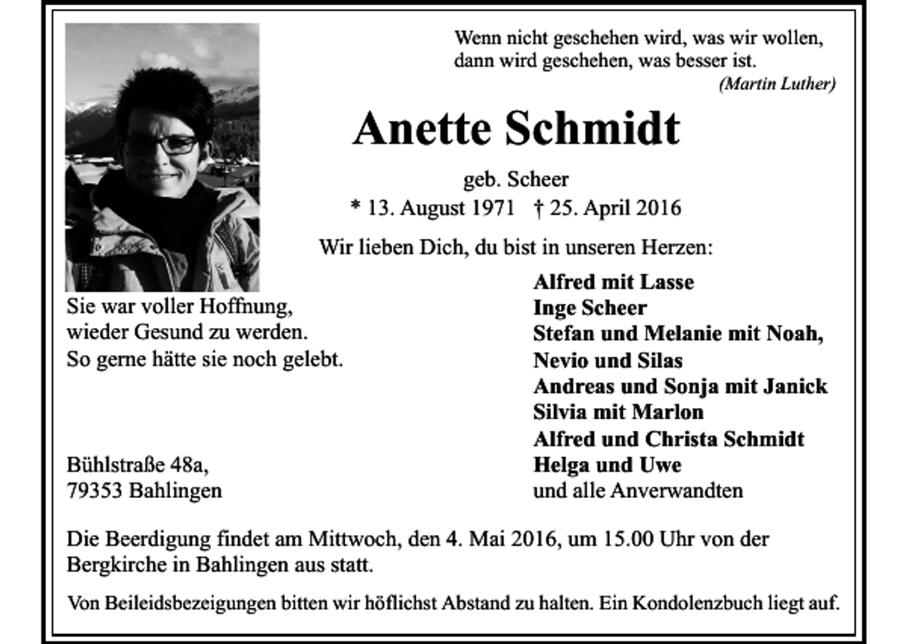 <p>Wenn nicht geschehen wird, was wir wollen,<br />dann wird geschehen, was besser ist.</p><p>Anette Schmidt</p><p>(Martin Luther)</p><p>geb. Scheer<br />* 13. August 1971 † 25. April 2016<br />Wir lieben Dich, du bist in unseren Herzen:<br />Alfred mit Lasse<br />Sie war voller Hoffnung,<br />Inge Scheer<br />wieder Gesund zu werden.<br />Stefan und Melanie mit Noah,<br />So gerne hätte sie noch gelebt.<br />Nevio und Silas<br />Andreas und Sonja mit Janick<br />Silvia mit Marlon<br />Alfred und Christa Schmidt<br />Bühlstraße 48a,<br />Helga und Uwe<br />79353 Bahlingen<br />und alle Anverwandten<br />Die Beerdigung findet am Mittwoch, den 4. Mai 2016, um 15.00 Uhr von der<br />Bergkirche in Bahlingen aus statt.<br />Von Beileidsbezeigungen bitten wir höflichst Abstand zu halten. Ein Kondolenzbuch liegt auf.</p>