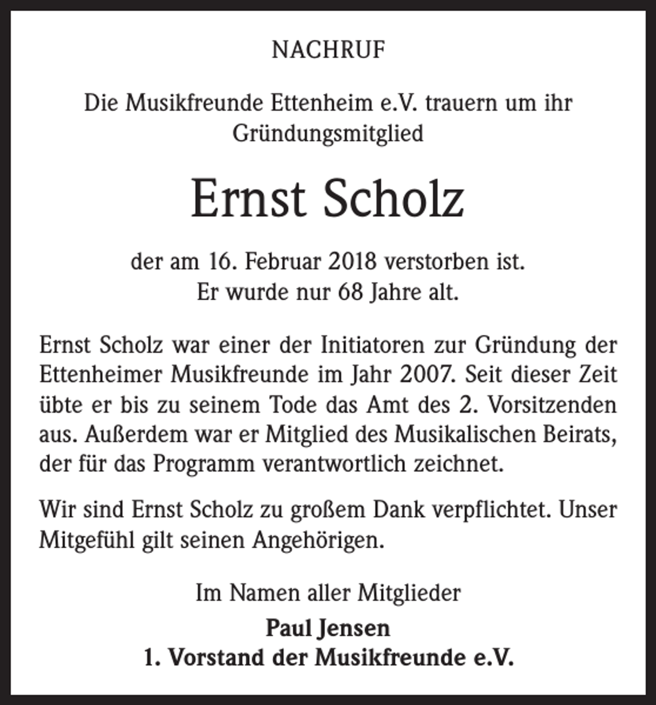 <p>NACHRUF<br />Die Musikfreunde Ettenheim e.V. trauern um ihr<br />­Gründungsmitglied</p><p>Ernst Scholz<br />der am 16. Februar 2018 verstorben ist.<br />Er wurde nur 68 Jahre alt.<br />Ernst Scholz war einer der Initiatoren zur Gründung der<br />Ettenheimer Musikfreunde im Jahr 2007. Seit dieser Zeit<br />übte er bis zu seinem Tode das Amt des 2. Vorsitzenden<br />aus. Außerdem war er Mitglied des Musikalischen Beirats,<br />der für das Programm verantwortlich zeichnet.<br />Wir sind Ernst Scholz zu großem Dank verpflichtet. Unser<br />Mitgefühl gilt seinen Angehörigen.<br />Im Namen aller Mitglieder<br />Paul Jensen<br />1. Vorstand der Musikfreunde e.V.</p>
