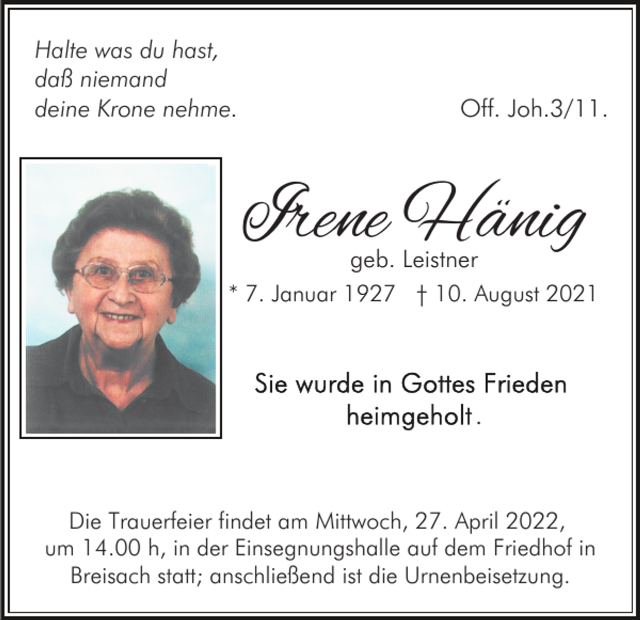 <p>Halte was du hast,<br />daß niemand<br />deine Krone nehme.</p><p>Off. Joh.3/11.</p><p>Irene Hänig<br />geb. Leistner</p><p>* 7. Januar 1927 † 10. August 2021</p><p>.</p><p>Die Trauerfeier findet am Mittwoch, 27. April 2022,<br />um 14.00 h, in der Einsegnungshalle auf dem Friedhof in<br />Breisach statt; anschließend ist die Urnenbeisetzung.</p>