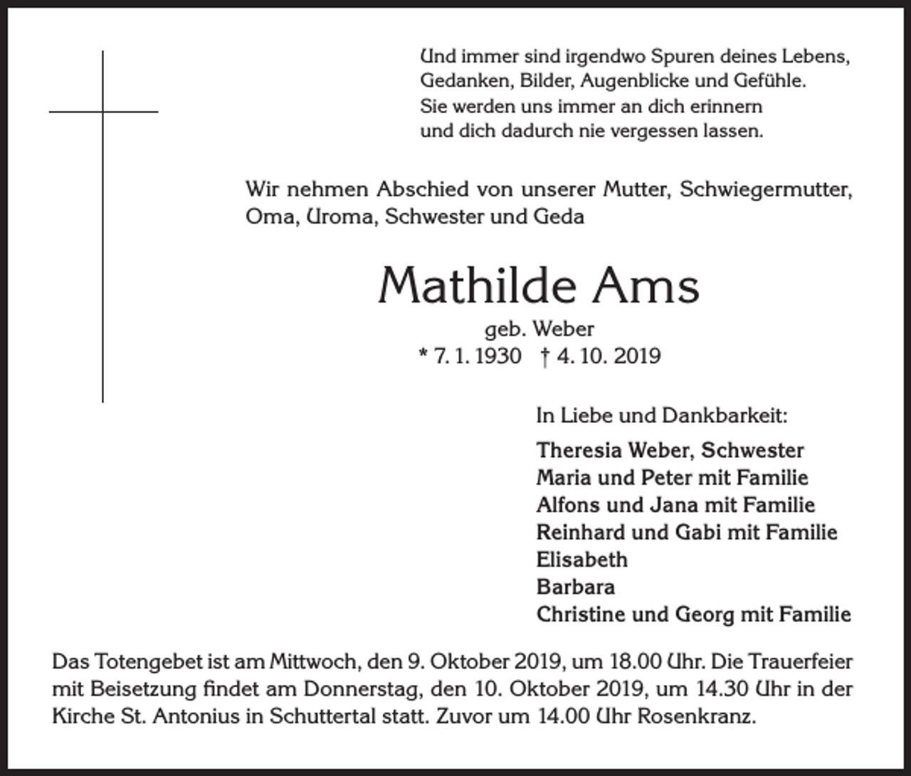 <p>Und immer sind irgendwo Spuren deines Lebens,<br />Gedanken, Bilder, Augenblicke und Gefühle.<br />Sie werden uns immer an dich erinnern<br />und dich dadurch nie vergessen lassen.</p><p>Wir nehmen Abschied von unserer Mutter, Schwiegermutter,<br />Oma, Uroma, Schwester und Geda</p><p>Mathilde Ams<br />geb. Weber<br />* 7. 1. 1930 † 4. 10. 2019<br />In Liebe und Dankbarkeit:<br />Theresia Weber, Schwester<br />Maria und Peter mit Familie<br />Alfons und Jana mit Familie<br />Reinhard und Gabi mit Familie<br />Elisabeth<br />Barbara<br />Christine und Georg mit Familie<br />Das Totengebet ist am Mittwoch, den 9. Oktober 2019, um 18.00 Uhr. Die Trauerfeier<br />mit Beisetzung findet am Donnerstag, den 10. Oktober 2019, um 14.30 Uhr in der<br />Kirche St. Antonius in Schuttertal statt. Zuvor um 14.00 Uhr Rosenkranz.</p>