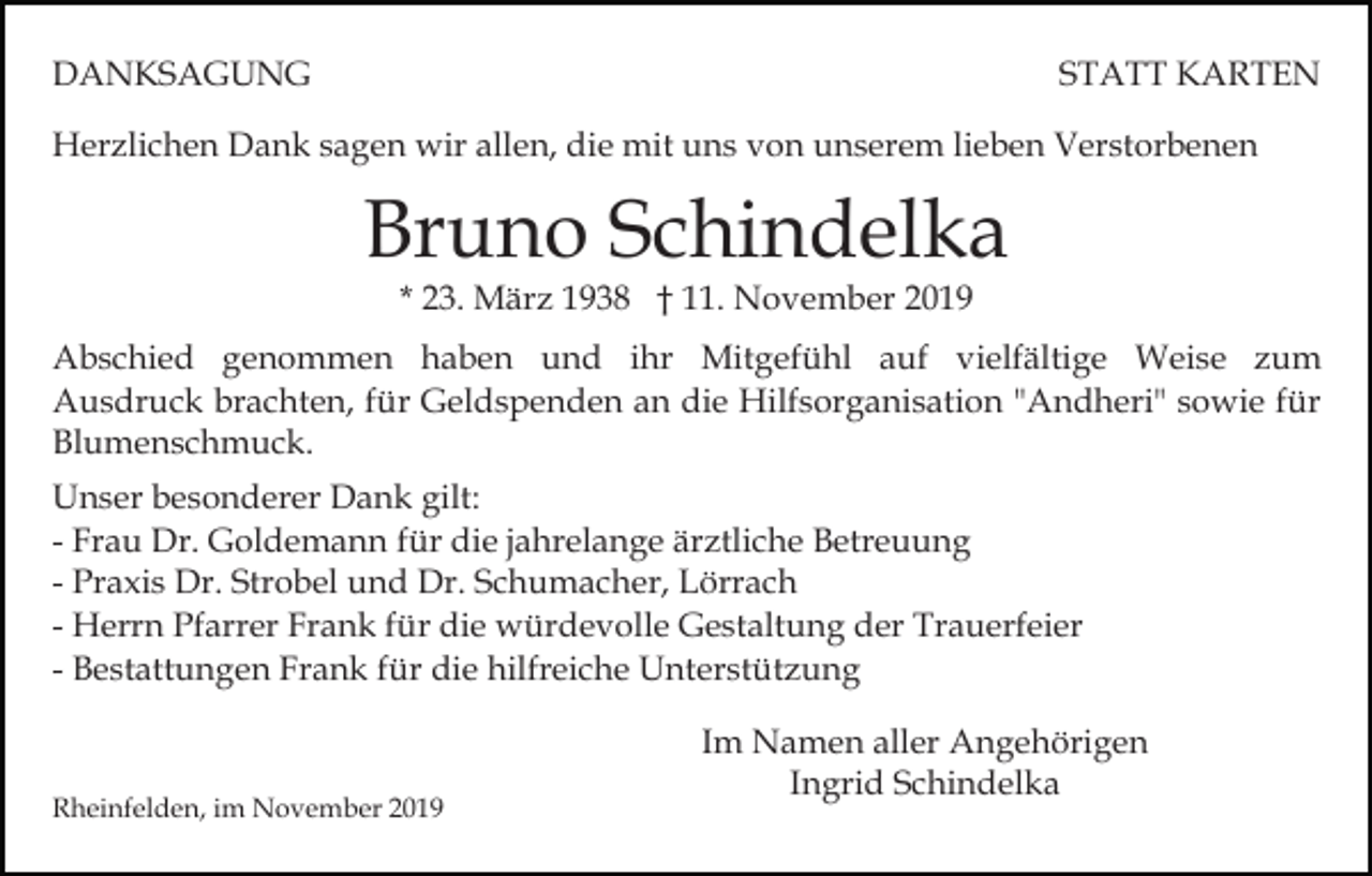 <p>DANKSAGUNG</p><p>STATT KARTEN</p><p>Herzlichen Dank sagen wir allen, die mit uns von unserem lieben Verstorbenen</p><p>Bruno Schindelka<br />* 23. März 1938 † 11. November 2019</p><p>Abschied genommen haben und ihr Mitgefühl auf vielfältige Weise zum<br />Ausdruck brachten, für Geldspenden an die Hilfsorganisation "Andheri" sowie für<br />Blumenschmuck.<br />Unser besonderer Dank gilt:<br />- Frau Dr. Goldemann für die jahrelange ärztliche Betreuung<br />- Praxis Dr. Strobel und Dr. Schumacher, Lörrach<br />- Herrn Pfarrer Frank für die würdevolle Gestaltung der Trauerfeier<br />- Bestattungen Frank für die hilfreiche Unterstützung</p><p>Rheinfelden, im November 2019</p><p>Im Namen aller Angehörigen<br />Ingrid Schindelka</p>