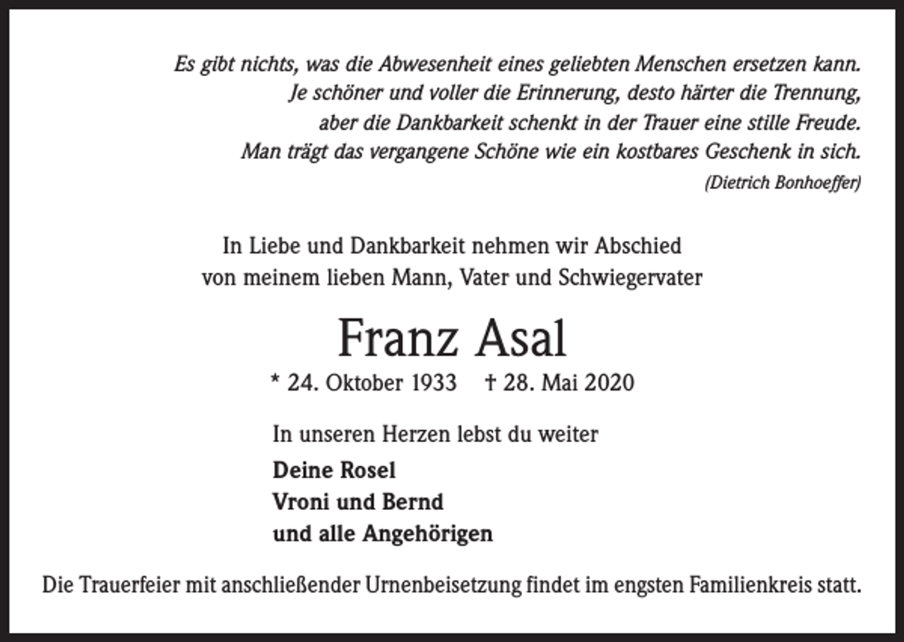 <p>Es gibt nichts, was die Abwesenheit eines geliebten Menschen ersetzen kann.<br />Je schöner und voller die Erinnerung, desto härter die Trennung,<br />aber die Dankbarkeit schenkt in der Trauer eine stille Freude.<br />Man trägt das vergangene Schöne wie ein kostbares Geschenk in sich.<br />(Dietrich Bonhoeffer)</p><p>In Liebe und Dankbarkeit nehmen wir Abschied<br />von meinem lieben Mann, Vater und Schwiegervater</p><p>Franz Asal</p><p>* 24. Oktober 1933</p><p>† 28. Mai 2020</p><p>In unseren Herzen lebst du weiter<br />Deine Rosel<br />Vroni und Bernd<br />und alle Angehörigen<br />Die Trauerfeier mit anschließender Urnenbeisetzung findet im engsten Familienkreis statt.</p>