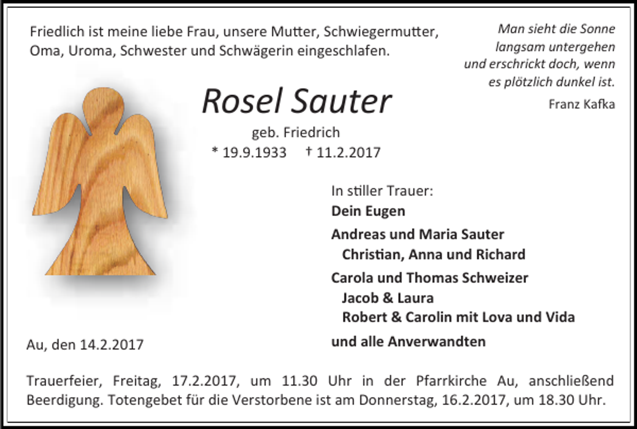 <p>Friedlich ist meine liebe Frau, unsere Mutter, Schwiegermutter,<br />Oma, Uroma, Schwester und Schwägerin eingeschlafen.</p><p>Rosel Sauter</p><p>Man sieht die Sonne<br />langsam untergehen<br />und erschrickt doch, wenn<br />es plötzlich dunkel ist.<br />Franz Kafka</p><p>geb. Friedrich<br />* 19.9.1933 † 11.2.2017</p><p>In stiller Trauer:<br />Dein Eugen<br />Andreas und Maria Sauter<br />Christian, Anna und Richard<br />Carola und Thomas Schweizer<br />Jacob &amp; Laura<br />Robert &amp; Carolin mit Lova und Vida<br />Au, den 14.2.2017</p><p>und alle Anverwandten</p><p>Trauerfeier, Freitag, 17.2.2017, um 11.30 Uhr in der Pfarrkirche Au, anschließend<br />Beerdigung. Totengebet für die Verstorbene ist am Donnerstag, 16.2.2017, um 18.30 Uhr.</p>
