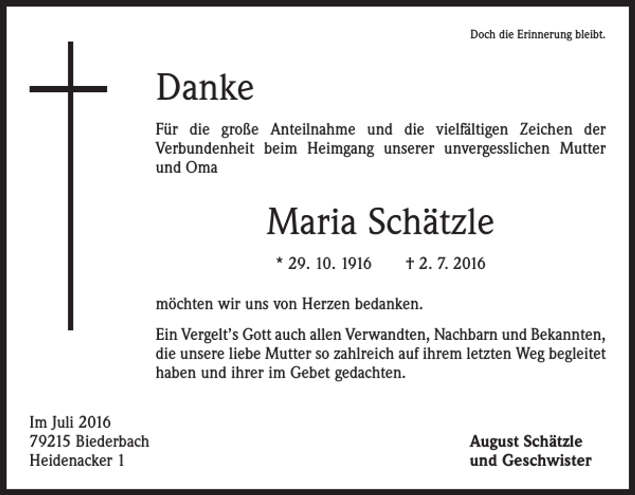 <p>Doch die Erinnerung bleibt.</p><p>Danke<br />Für die große Anteilnahme und die vielfältigen Zeichen der<br />­Verbundenheit beim Heimgang unserer unvergesslichen Mutter<br />und Oma</p><p>Maria Schätzle<br />* 29. 10. 1916 † 2. 7. 2016<br />möchten wir uns von Herzen bedanken.<br />Ein Vergelt’s Gott auch allen Verwandten, Nachbarn und Bekannten,<br />die unsere liebe Mutter so zahlreich auf ihrem letzten Weg begleitet<br />haben und ihrer im Gebet gedachten.<br />Im Juli 2016<br />79215 Biederbach<br />Heidenacker 1</p><p>August Schätzle<br />und Geschwister</p>