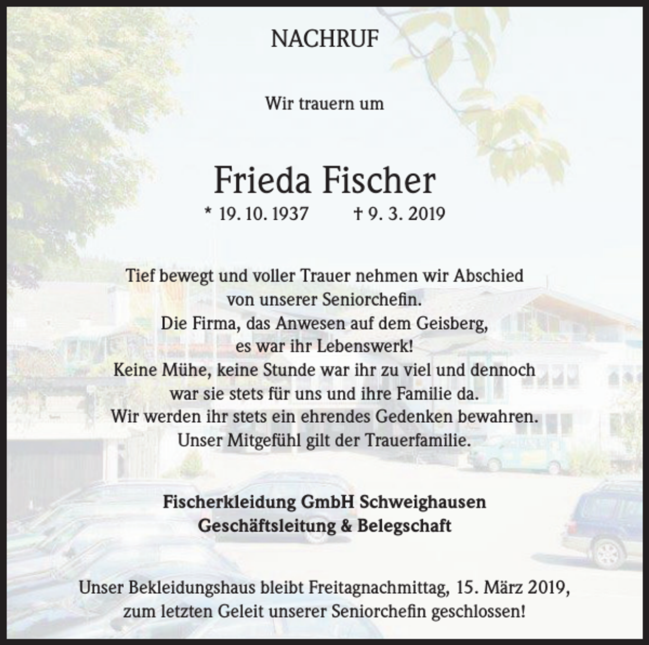 <p>NACHRUF<br />Wir trauern um</p><p>Frieda Fischer</p><p>* 19. 10. 1937</p><p>† 9. 3. 2019</p><p>Tief bewegt und voller Trauer nehmen wir Abschied<br />von unserer Seniorchefin.<br />Die Firma, das Anwesen auf dem Geisberg,<br />es war ihr Lebenswerk!<br />Keine Mühe, keine Stunde war ihr zu viel und dennoch<br />war sie stets für uns und ihre Familie da.<br />Wir werden ihr stets ein ehrendes Gedenken bewahren.<br />Unser Mitgefühl gilt der Trauerfamilie.<br />Fischerkleidung GmbH Schweighausen<br />Geschäftsleitung &amp; Belegschaft<br />Unser Bekleidungshaus bleibt Freitagnachmittag, 15. März 2019,<br />zum letzten Geleit unserer Seniorchefin geschlossen!</p>