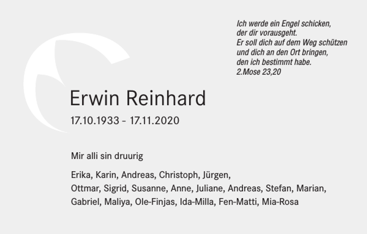 <p>Ich werde ein Engel schicken,<br />der dir vorausgeht.<br />Er soll dich auf dem Weg schützen<br />und dich an den Ort bringen,<br />den ich bestimmt habe.<br />2.Mose 23,20</p><p>Erwin Reinhard<br />17.10.1933 - 17.11.2020<br />Mir alli sin druurig<br />Erika, Karin, Andreas, Christoph, Jürgen,<br />Ottmar, Sigrid, Susanne, Anne, Juliane, Andreas, Stefan, Marian,<br />Gabriel, Maliya, Ole-Finjas, Ida-Milla, Fen-Matti, Mia-Rosa</p>