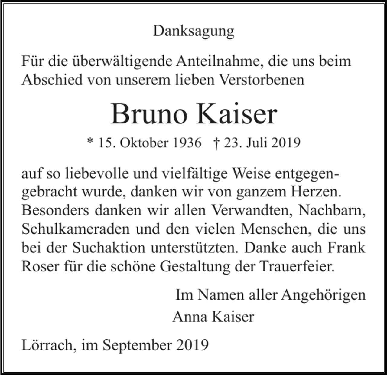 <p>Danksagung<br />Für die überwältigende Anteilnahme, die uns beim<br />Abschied von unserem lieben Verstorbenen</p><p>Bruno Kaiser<br />* 15. Oktober 1936 † 23. Juli 2019</p><p>auf so liebevolle und vielfältige Weise entgegengebracht wurde, danken wir von ganzem Herzen.<br />Besonders danken wir allen Verwandten, Nachbarn,<br />Schulkameraden und den vielen Menschen, die uns<br />bei der Suchaktion unterstützten. Danke auch Frank<br />Roser für die schöne Gestaltung der Trauerfeier.<br />Im Namen aller Angehörigen<br />Anna Kaiser<br />Lörrach, im September 2019</p>