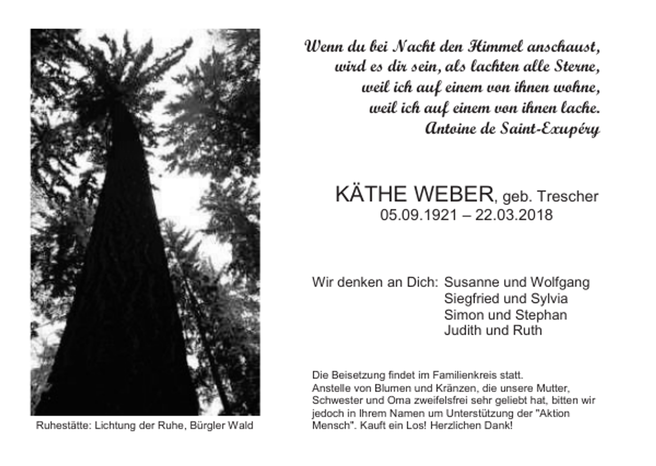 <p>Wenn du bei Nacht den Himmel anschaust,<br />wird es dir sein, als lachten alle Sterne,<br />weil ich auf einem von ihnen wohne,<br />weil ich auf einem von ihnen lache.<br />Antoine de Saint-Exupéry</p><p>KÄTHE WEBER, geb. Trescher<br />05.09.1921 – 22.03.2018</p><p>Wir denken an Dich: Susanne und Wolfgang<br />Siegfried und Sylvia<br />Simon und Stephan<br />Judith und Ruth</p><p>Ruhestätte: Lichtung der Ruhe, Bürgler Wald</p><p>Die Beisetzung findet im Familienkreis statt.<br />Anstelle von Blumen und Kränzen, die unsere Mutter,<br />Schwester und Oma zweifelsfrei sehr geliebt hat, bitten wir<br />jedoch in Ihrem Namen um Unterstützung der "Aktion<br />Mensch". Kauft ein Los! Herzlichen Dank!</p>