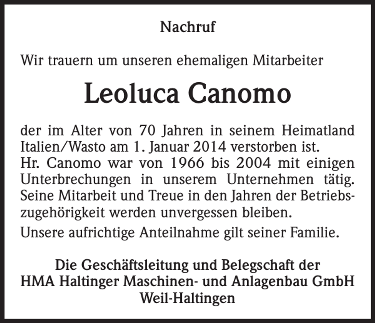 <p>Nachruf<br />Wir trauern um unseren ehemaligen Mitarbeiter</p><p>Leoluca Canomo<br />der im Alter von 70 Jahren in seinem Heimatland<br />Italien/Wasto am 1. Januar 2014 verstorben ist.<br />Hr. Canomo war von 1966 bis 2004 mit einigen<br />Unterbrechungen in unserem Unternehmen tätig.<br />Seine Mitarbeit und Treue in den Jahren der Betriebszugehörigkeit werden unvergessen bleiben.<br />Unsere aufrichtige Anteilnahme gilt seiner Familie.<br />Die Geschäftsleitung und Belegschaft der<br />HMA Haltinger Maschinen- und Anlagenbau GmbH<br />Weil-Haltingen</p>