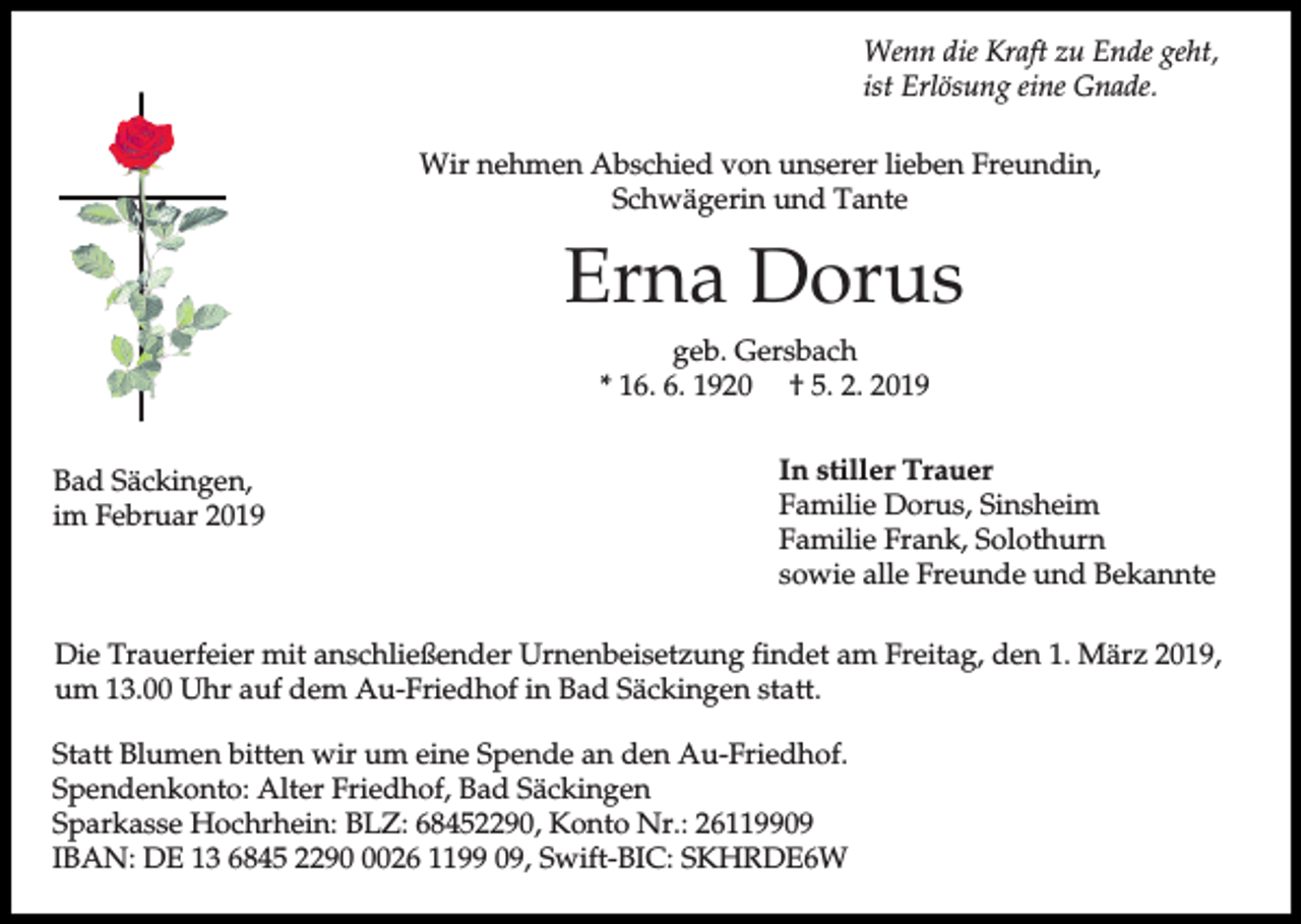 <p>Wenn die Kraft zu Ende geht,<br />ist Erlösung eine Gnade.<br />Wir nehmen Abschied von unserer lieben Freundin,<br />Schwägerin und Tante</p><p>Erna Dorus<br />geb. Gersbach<br />* 16. 6. 1920 † 5. 2. 2019<br />Bad Säckingen,<br />im Februar 2019</p><p>In stiller Trauer<br />Familie Dorus, Sinsheim<br />Familie Frank, Solothurn<br />sowie alle Freunde und Bekannte</p><p>Die Trauerfeier mit anschließender Urnenbeisetzung findet am Freitag, den 1. März 2019,<br />um 13.00 Uhr auf dem Au-Friedhof in Bad Säckingen statt.<br />Statt Blumen bitten wir um eine Spende an den Au-Friedhof.<br />Spendenkonto: Alter Friedhof, Bad Säckingen<br />Sparkasse Hochrhein: BLZ: 68452290, Konto Nr.: 26119909<br />IBAN: DE 13 6845 229026 1199 09, Swift-BIC: SKHRDE6W</p>