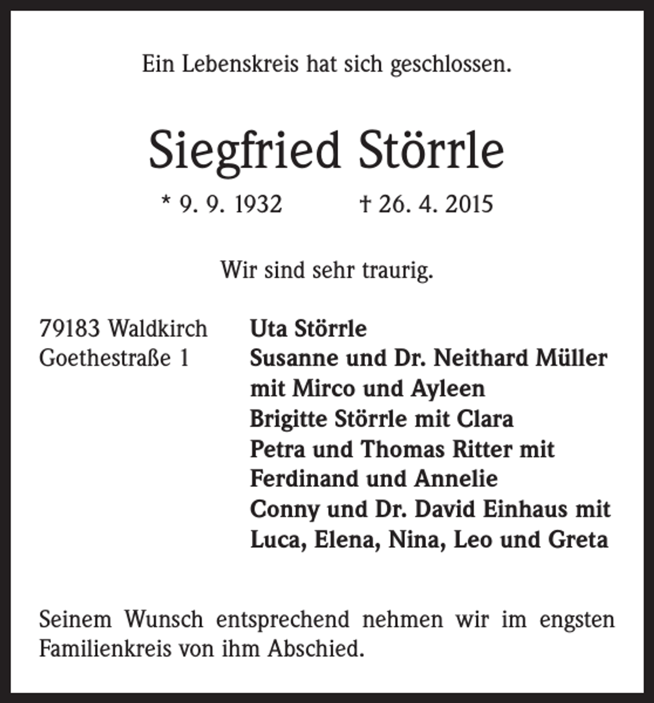 <p>Ein Lebenskreis hat sich geschlossen.</p><p>Siegfried Störrle<br />* 9. 9. 1932 † 26. 4. 2015<br />Wir sind sehr traurig.<br />79183 Waldkirch Uta Störrle<br />Goethestraße 1 Susanne und Dr. Neithard Müller<br />mit Mirco und Ayleen<br />Brigitte Störrle mit Clara<br />Petra und Thomas Ritter mit<br />Ferdinand und Annelie<br />Conny und Dr. David Einhaus mit<br />Luca, Elena, Nina, Leo und Greta<br />Seinem Wunsch entsprechend nehmen wir im engsten<br />Familienkreis von ihm Abschied.</p>