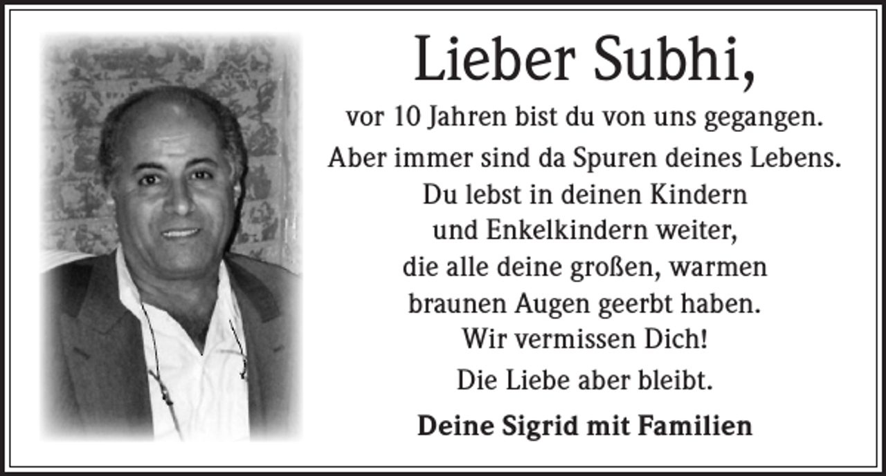 <p>Lieber Subhi,<br />vor 10 Jahren bist du von uns gegangen.<br />Aber immer sind da Spuren deines Lebens.<br />Du lebst in deinen Kindern<br />und Enkelkindern weiter,<br />die alle deine großen, warmen<br />braunen Augen geerbt haben.<br />Wir vermissen Dich!<br />Die Liebe aber bleibt.<br />Deine Sigrid mit Familien</p>
