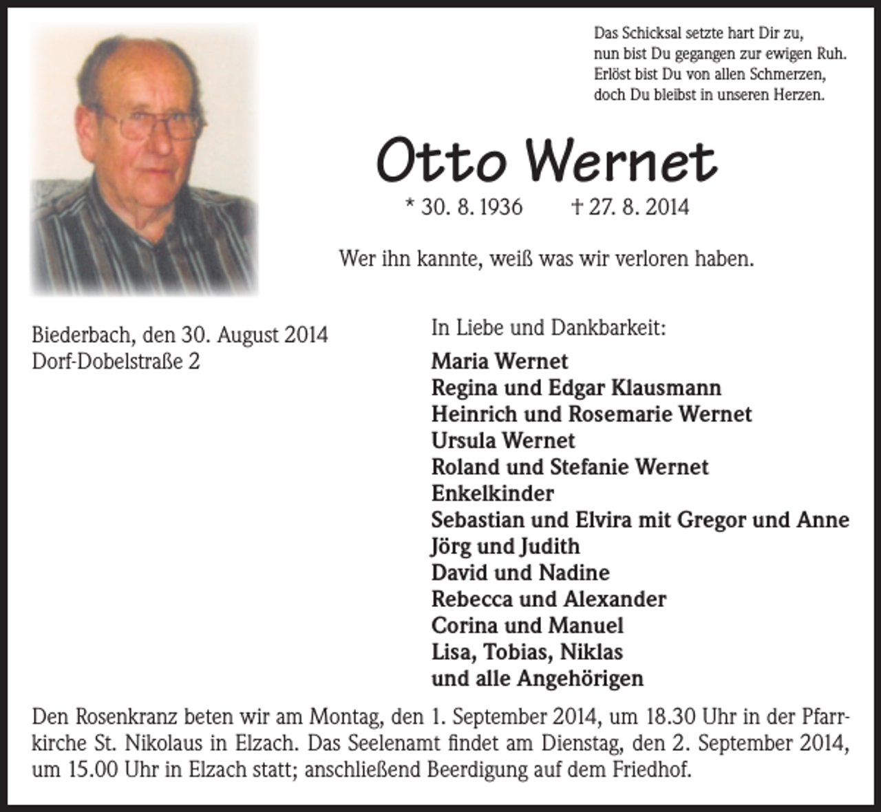 <p>Das Schicksal setzte hart Dir zu,<br />nun bist Du gegangen zur ewigen Ruh.<br />Erlöst bist Du von allen Schmerzen,<br />doch Du bleibst in unseren Herzen.</p><p>Otto Wernet<br />* 30. 8. 1936 † 27. 8. 2014</p><p>Wer ihn kannte, weiß was wir verloren haben.<br />Biederbach, den 30. August 2014<br />Dorf-Dobelstraße 2</p><p>In Liebe und Dankbarkeit:<br />Maria Wernet<br />Regina und Edgar Klausmann<br />Heinrich und Rosemarie Wernet<br />Ursula Wernet<br />Roland und Stefanie Wernet<br />Enkelkinder<br />Sebastian und Elvira mit Gregor und Anne<br />Jörg und Judith<br />David und Nadine<br />Rebecca und Alexander<br />Corina und Manuel<br />Lisa, Tobias, Niklas<br />und alle Angehörigen</p><p>Den Rosenkranz beten wir am Montag, den 1. September 2014, um 18.30 Uhr in der Pfarrkirche St. Nikolaus in Elzach. Das Seelenamt findet am Dienstag, den 2. September 2014,<br />um 15.00 Uhr in Elzach statt; anschließend Beerdigung auf dem Friedhof.</p>