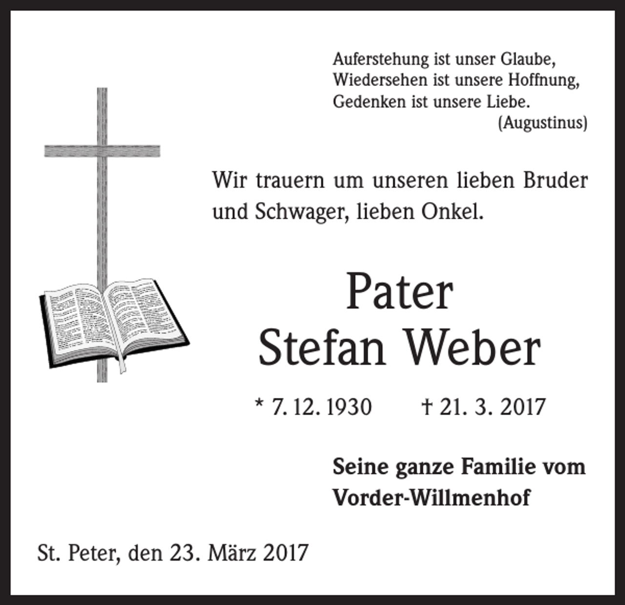 <p>Auferstehung ist unser Glaube,<br />Wiedersehen ist unsere Hoffnung,<br />Gedenken ist unsere Liebe.</p><p>(Augustinus)</p><p>Wir trauern um unseren lieben Bruder<br />und Schwager, lieben Onkel.</p><p>Pater<br />Stefan Weber<br />* 7. 12. 1930 † 21. 3. 2017<br />Seine ganze Familie vom<br />Vorder-Willmenhof<br />St. Peter, den 23. März 2017</p>