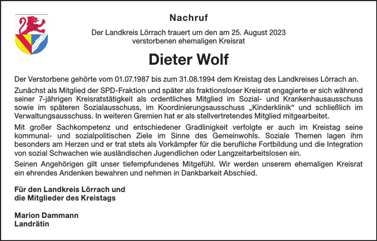 <p>Nachruf<br />Der Landkreis Lörrach trauert um den am 25. August 2023<br />verstorbenen ehemaligen Kreisrat</p><p>Dieter Wolf<br />Der Verstorbene gehörte vom 01.07.1987 bis zum 31.08.1994 dem Kreistag des Landkreises Lörrach an.<br />Zunächst als Mitglied der SPD-Fraktion und später als fraktionsloser Kreisrat engagierte er sich ­während<br />seiner 7-jährigen Kreisratstätigkeit als ordentliches Mitglied im Sozial- und Krankenhaus­<br />ausschuss­<br />sowie im späteren Sozialausschuss, im Koordinierungsausschuss „Kinderklinik“ und schließlich im<br />­Verwaltungsausschuss. In weiteren Gremien hat er als stellvertretendes Mitglied mitgearbeitet.<br />Mit großer Sachkompetenz und entschiedener Gradlinigkeit verfolgte er auch im Kreistag seine­<br />kommunal- und sozialpolitischen Ziele im Sinne des Gemeinwohls. Soziale Themen lagen ihm<br />besonders am Herzen und er trat stets als Vorkämpfer für die berufliche Fortbildung und die Integration<br />von sozial Schwachen wie ausländischen Jugendlichen oder Langzeitarbeitslosen ein.<br />Seinen Angehörigen gilt unser tiefempfundenes Mitgefühl. Wir werden unserem ehemaligen Kreisrat<br />ein ehrendes Andenken bewahren und nehmen in Dankbarkeit Abschied.<br />Für den Landkreis Lörrach und<br />die Mitglieder des Kreistags<br />Marion Dammann<br />Landrätin</p>